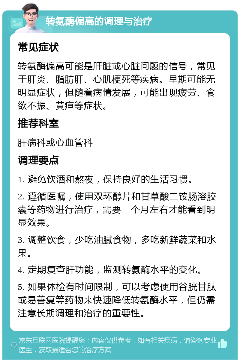 转氨酶偏高的调理与治疗 常见症状 转氨酶偏高可能是肝脏或心脏问题的信号，常见于肝炎、脂肪肝、心肌梗死等疾病。早期可能无明显症状，但随着病情发展，可能出现疲劳、食欲不振、黄疸等症状。 推荐科室 肝病科或心血管科 调理要点 1. 避免饮酒和熬夜，保持良好的生活习惯。 2. 遵循医嘱，使用双环醇片和甘草酸二铵肠溶胶囊等药物进行治疗，需要一个月左右才能看到明显效果。 3. 调整饮食，少吃油腻食物，多吃新鲜蔬菜和水果。 4. 定期复查肝功能，监测转氨酶水平的变化。 5. 如果体检有时间限制，可以考虑使用谷胱甘肽或易善复等药物来快速降低转氨酶水平，但仍需注意长期调理和治疗的重要性。