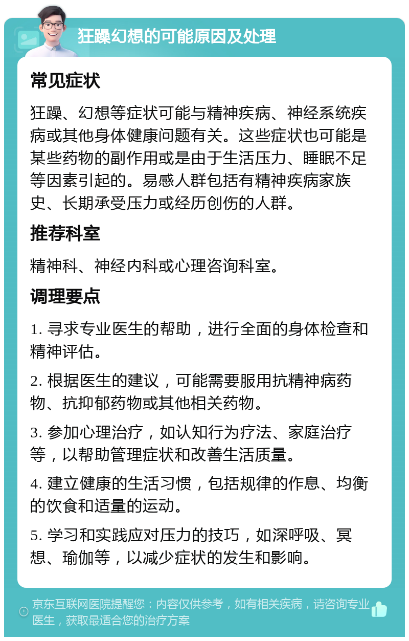 狂躁幻想的可能原因及处理 常见症状 狂躁、幻想等症状可能与精神疾病、神经系统疾病或其他身体健康问题有关。这些症状也可能是某些药物的副作用或是由于生活压力、睡眠不足等因素引起的。易感人群包括有精神疾病家族史、长期承受压力或经历创伤的人群。 推荐科室 精神科、神经内科或心理咨询科室。 调理要点 1. 寻求专业医生的帮助，进行全面的身体检查和精神评估。 2. 根据医生的建议，可能需要服用抗精神病药物、抗抑郁药物或其他相关药物。 3. 参加心理治疗，如认知行为疗法、家庭治疗等，以帮助管理症状和改善生活质量。 4. 建立健康的生活习惯，包括规律的作息、均衡的饮食和适量的运动。 5. 学习和实践应对压力的技巧，如深呼吸、冥想、瑜伽等，以减少症状的发生和影响。