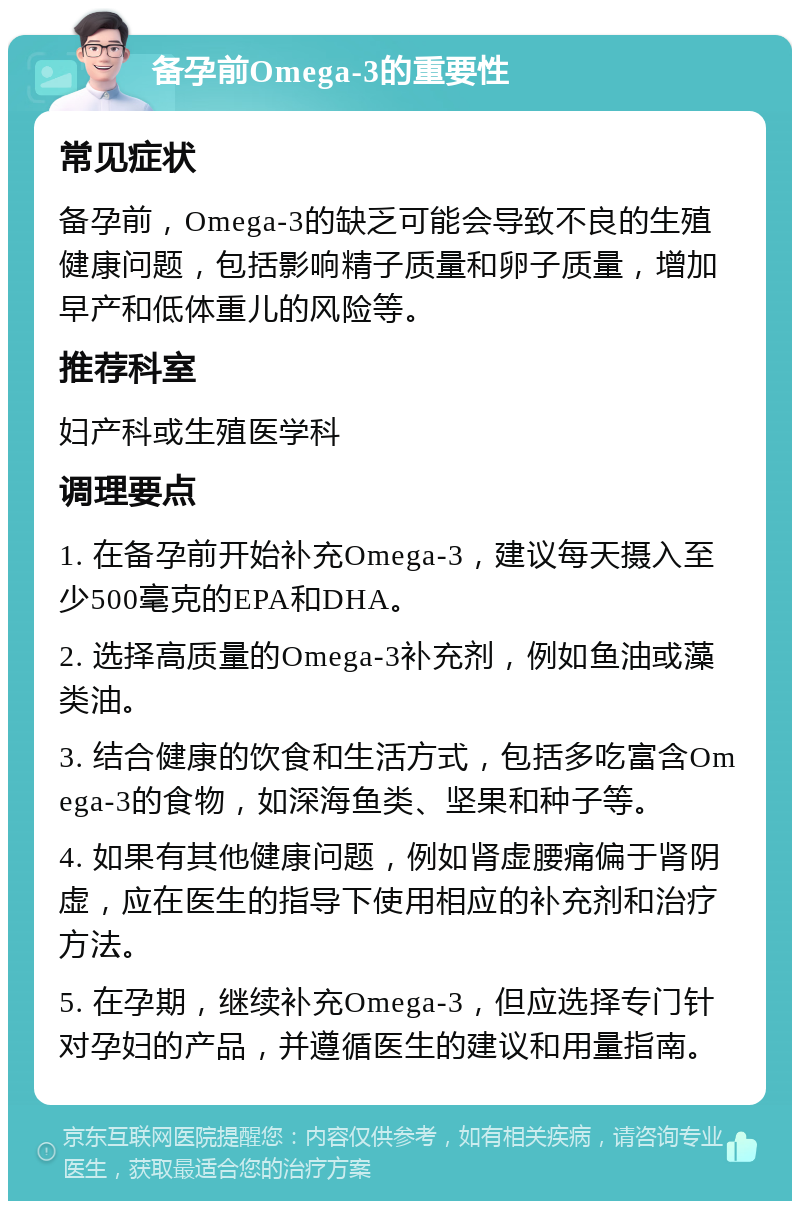 备孕前Omega-3的重要性 常见症状 备孕前，Omega-3的缺乏可能会导致不良的生殖健康问题，包括影响精子质量和卵子质量，增加早产和低体重儿的风险等。 推荐科室 妇产科或生殖医学科 调理要点 1. 在备孕前开始补充Omega-3，建议每天摄入至少500毫克的EPA和DHA。 2. 选择高质量的Omega-3补充剂，例如鱼油或藻类油。 3. 结合健康的饮食和生活方式，包括多吃富含Omega-3的食物，如深海鱼类、坚果和种子等。 4. 如果有其他健康问题，例如肾虚腰痛偏于肾阴虚，应在医生的指导下使用相应的补充剂和治疗方法。 5. 在孕期，继续补充Omega-3，但应选择专门针对孕妇的产品，并遵循医生的建议和用量指南。