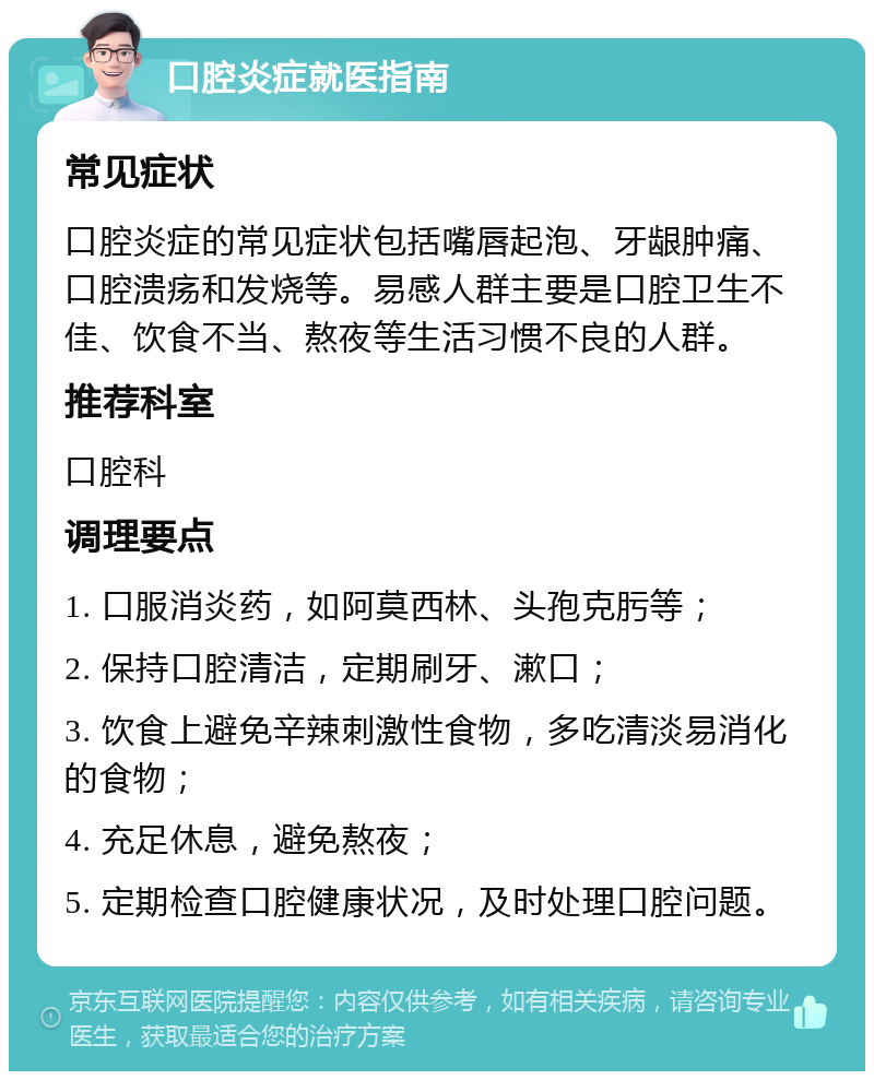 口腔炎症就医指南 常见症状 口腔炎症的常见症状包括嘴唇起泡、牙龈肿痛、口腔溃疡和发烧等。易感人群主要是口腔卫生不佳、饮食不当、熬夜等生活习惯不良的人群。 推荐科室 口腔科 调理要点 1. 口服消炎药，如阿莫西林、头孢克肟等； 2. 保持口腔清洁，定期刷牙、漱口； 3. 饮食上避免辛辣刺激性食物，多吃清淡易消化的食物； 4. 充足休息，避免熬夜； 5. 定期检查口腔健康状况，及时处理口腔问题。