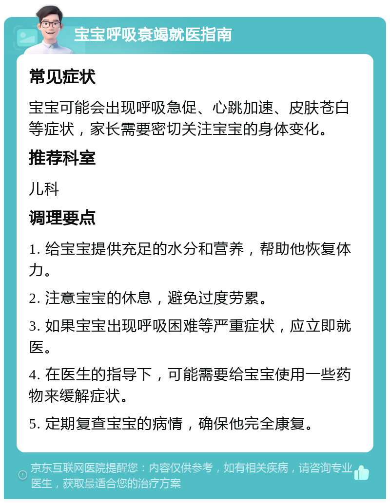 宝宝呼吸衰竭就医指南 常见症状 宝宝可能会出现呼吸急促、心跳加速、皮肤苍白等症状，家长需要密切关注宝宝的身体变化。 推荐科室 儿科 调理要点 1. 给宝宝提供充足的水分和营养，帮助他恢复体力。 2. 注意宝宝的休息，避免过度劳累。 3. 如果宝宝出现呼吸困难等严重症状，应立即就医。 4. 在医生的指导下，可能需要给宝宝使用一些药物来缓解症状。 5. 定期复查宝宝的病情，确保他完全康复。