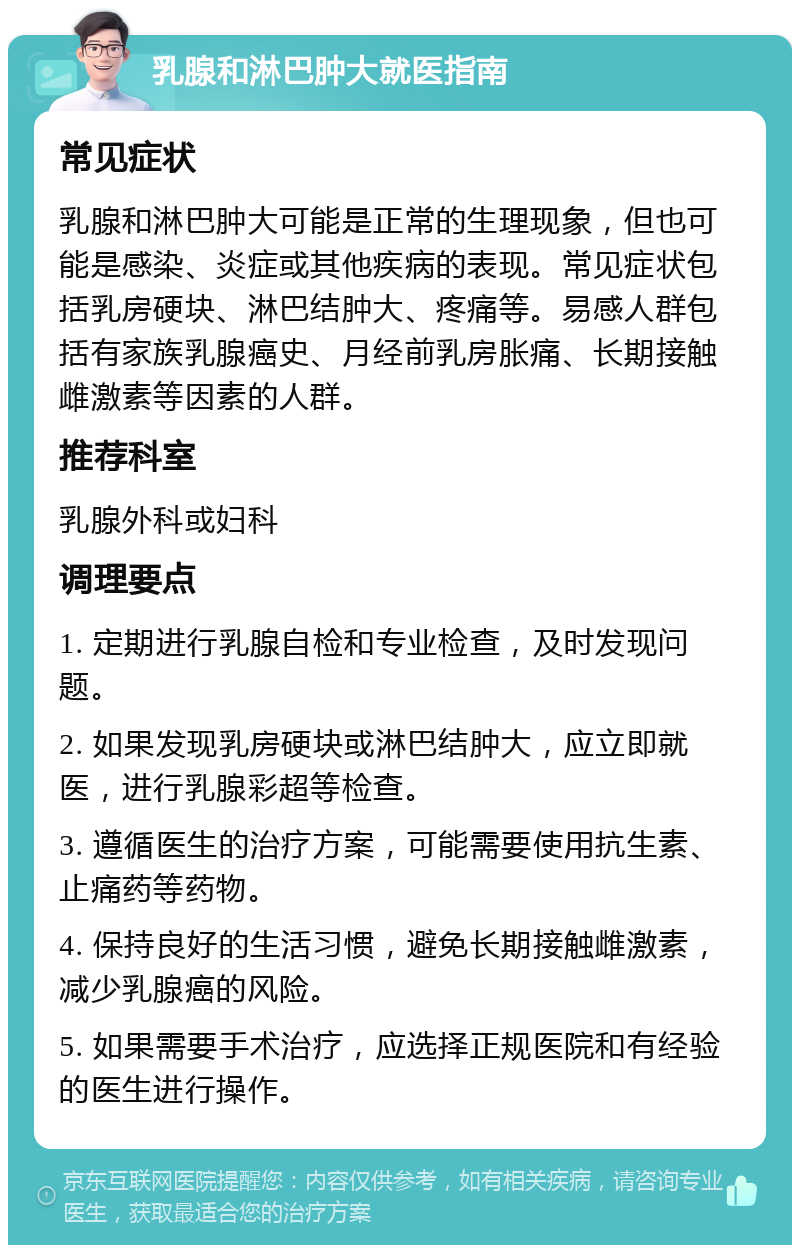 乳腺和淋巴肿大就医指南 常见症状 乳腺和淋巴肿大可能是正常的生理现象，但也可能是感染、炎症或其他疾病的表现。常见症状包括乳房硬块、淋巴结肿大、疼痛等。易感人群包括有家族乳腺癌史、月经前乳房胀痛、长期接触雌激素等因素的人群。 推荐科室 乳腺外科或妇科 调理要点 1. 定期进行乳腺自检和专业检查，及时发现问题。 2. 如果发现乳房硬块或淋巴结肿大，应立即就医，进行乳腺彩超等检查。 3. 遵循医生的治疗方案，可能需要使用抗生素、止痛药等药物。 4. 保持良好的生活习惯，避免长期接触雌激素，减少乳腺癌的风险。 5. 如果需要手术治疗，应选择正规医院和有经验的医生进行操作。