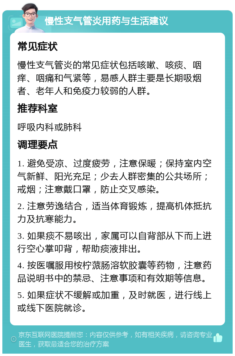 慢性支气管炎用药与生活建议 常见症状 慢性支气管炎的常见症状包括咳嗽、咳痰、咽痒、咽痛和气紧等，易感人群主要是长期吸烟者、老年人和免疫力较弱的人群。 推荐科室 呼吸内科或肺科 调理要点 1. 避免受凉、过度疲劳，注意保暖；保持室内空气新鲜、阳光充足；少去人群密集的公共场所；戒烟；注意戴口罩，防止交叉感染。 2. 注意劳逸结合，适当体育锻炼，提高机体抵抗力及抗寒能力。 3. 如果痰不易咳出，家属可以自背部从下而上进行空心掌叩背，帮助痰液排出。 4. 按医嘱服用桉柠蒎肠溶软胶囊等药物，注意药品说明书中的禁忌、注意事项和有效期等信息。 5. 如果症状不缓解或加重，及时就医，进行线上或线下医院就诊。