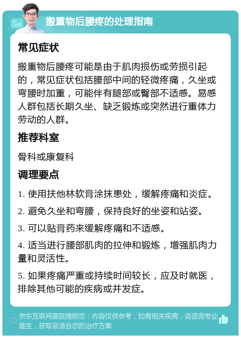 搬重物后腰疼的处理指南 常见症状 搬重物后腰疼可能是由于肌肉损伤或劳损引起的，常见症状包括腰部中间的轻微疼痛，久坐或弯腰时加重，可能伴有腿部或臀部不适感。易感人群包括长期久坐、缺乏锻炼或突然进行重体力劳动的人群。 推荐科室 骨科或康复科 调理要点 1. 使用扶他林软膏涂抹患处，缓解疼痛和炎症。 2. 避免久坐和弯腰，保持良好的坐姿和站姿。 3. 可以贴膏药来缓解疼痛和不适感。 4. 适当进行腰部肌肉的拉伸和锻炼，增强肌肉力量和灵活性。 5. 如果疼痛严重或持续时间较长，应及时就医，排除其他可能的疾病或并发症。