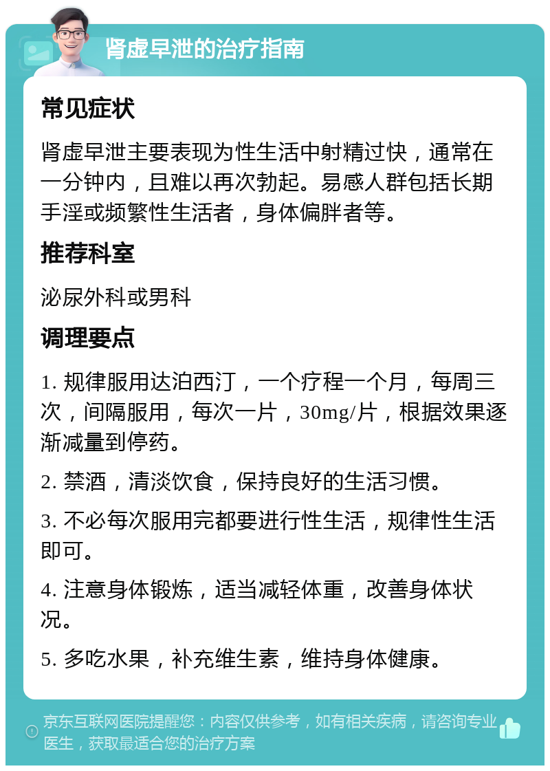 肾虚早泄的治疗指南 常见症状 肾虚早泄主要表现为性生活中射精过快，通常在一分钟内，且难以再次勃起。易感人群包括长期手淫或频繁性生活者，身体偏胖者等。 推荐科室 泌尿外科或男科 调理要点 1. 规律服用达泊西汀，一个疗程一个月，每周三次，间隔服用，每次一片，30mg/片，根据效果逐渐减量到停药。 2. 禁酒，清淡饮食，保持良好的生活习惯。 3. 不必每次服用完都要进行性生活，规律性生活即可。 4. 注意身体锻炼，适当减轻体重，改善身体状况。 5. 多吃水果，补充维生素，维持身体健康。