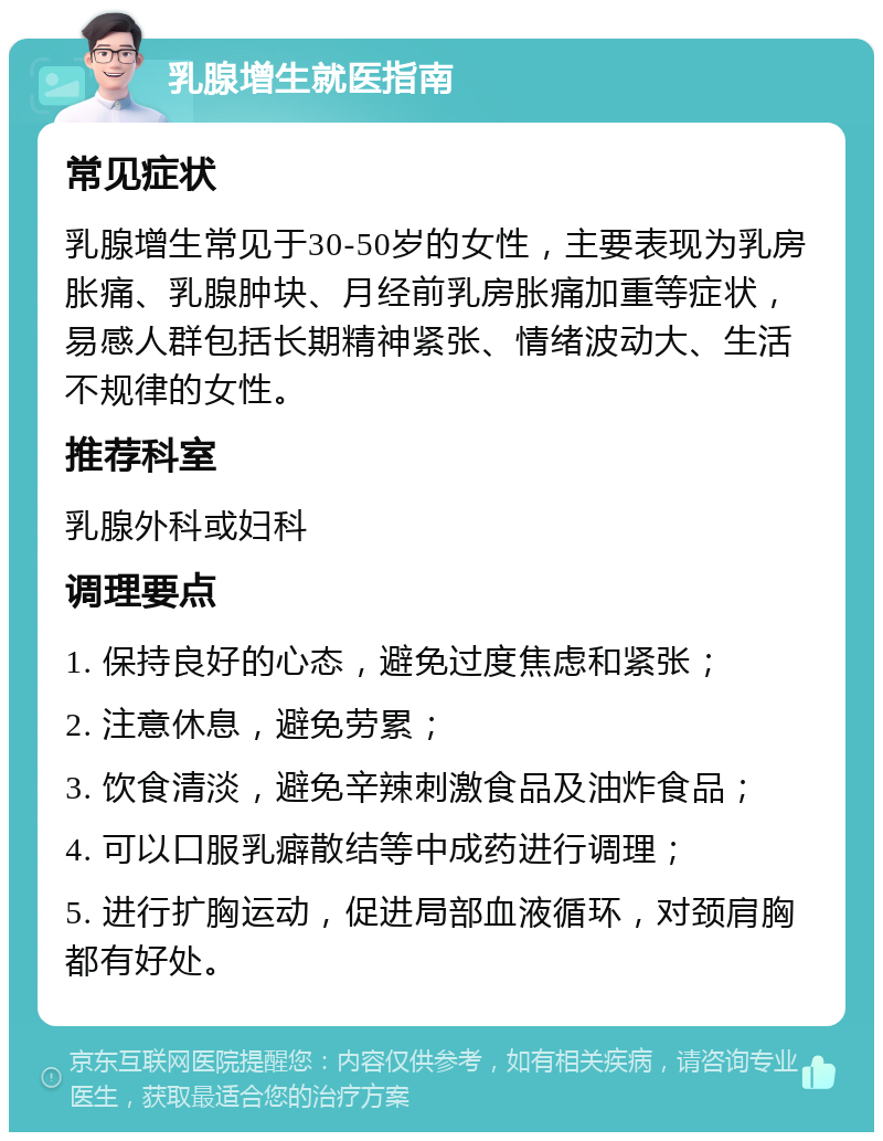 乳腺增生就医指南 常见症状 乳腺增生常见于30-50岁的女性，主要表现为乳房胀痛、乳腺肿块、月经前乳房胀痛加重等症状，易感人群包括长期精神紧张、情绪波动大、生活不规律的女性。 推荐科室 乳腺外科或妇科 调理要点 1. 保持良好的心态，避免过度焦虑和紧张； 2. 注意休息，避免劳累； 3. 饮食清淡，避免辛辣刺激食品及油炸食品； 4. 可以口服乳癖散结等中成药进行调理； 5. 进行扩胸运动，促进局部血液循环，对颈肩胸都有好处。