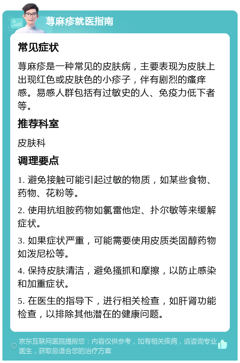 荨麻疹就医指南 常见症状 荨麻疹是一种常见的皮肤病，主要表现为皮肤上出现红色或皮肤色的小疹子，伴有剧烈的瘙痒感。易感人群包括有过敏史的人、免疫力低下者等。 推荐科室 皮肤科 调理要点 1. 避免接触可能引起过敏的物质，如某些食物、药物、花粉等。 2. 使用抗组胺药物如氯雷他定、扑尔敏等来缓解症状。 3. 如果症状严重，可能需要使用皮质类固醇药物如泼尼松等。 4. 保持皮肤清洁，避免搔抓和摩擦，以防止感染和加重症状。 5. 在医生的指导下，进行相关检查，如肝肾功能检查，以排除其他潜在的健康问题。