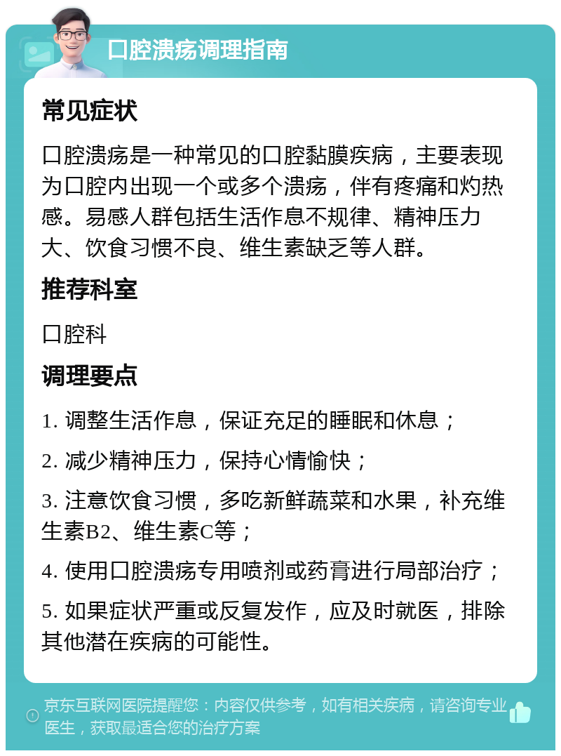 口腔溃疡调理指南 常见症状 口腔溃疡是一种常见的口腔黏膜疾病，主要表现为口腔内出现一个或多个溃疡，伴有疼痛和灼热感。易感人群包括生活作息不规律、精神压力大、饮食习惯不良、维生素缺乏等人群。 推荐科室 口腔科 调理要点 1. 调整生活作息，保证充足的睡眠和休息； 2. 减少精神压力，保持心情愉快； 3. 注意饮食习惯，多吃新鲜蔬菜和水果，补充维生素B2、维生素C等； 4. 使用口腔溃疡专用喷剂或药膏进行局部治疗； 5. 如果症状严重或反复发作，应及时就医，排除其他潜在疾病的可能性。