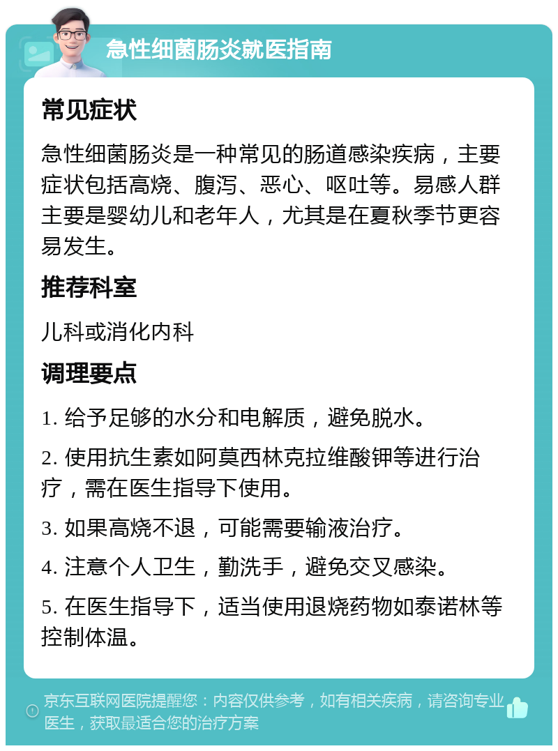 急性细菌肠炎就医指南 常见症状 急性细菌肠炎是一种常见的肠道感染疾病，主要症状包括高烧、腹泻、恶心、呕吐等。易感人群主要是婴幼儿和老年人，尤其是在夏秋季节更容易发生。 推荐科室 儿科或消化内科 调理要点 1. 给予足够的水分和电解质，避免脱水。 2. 使用抗生素如阿莫西林克拉维酸钾等进行治疗，需在医生指导下使用。 3. 如果高烧不退，可能需要输液治疗。 4. 注意个人卫生，勤洗手，避免交叉感染。 5. 在医生指导下，适当使用退烧药物如泰诺林等控制体温。