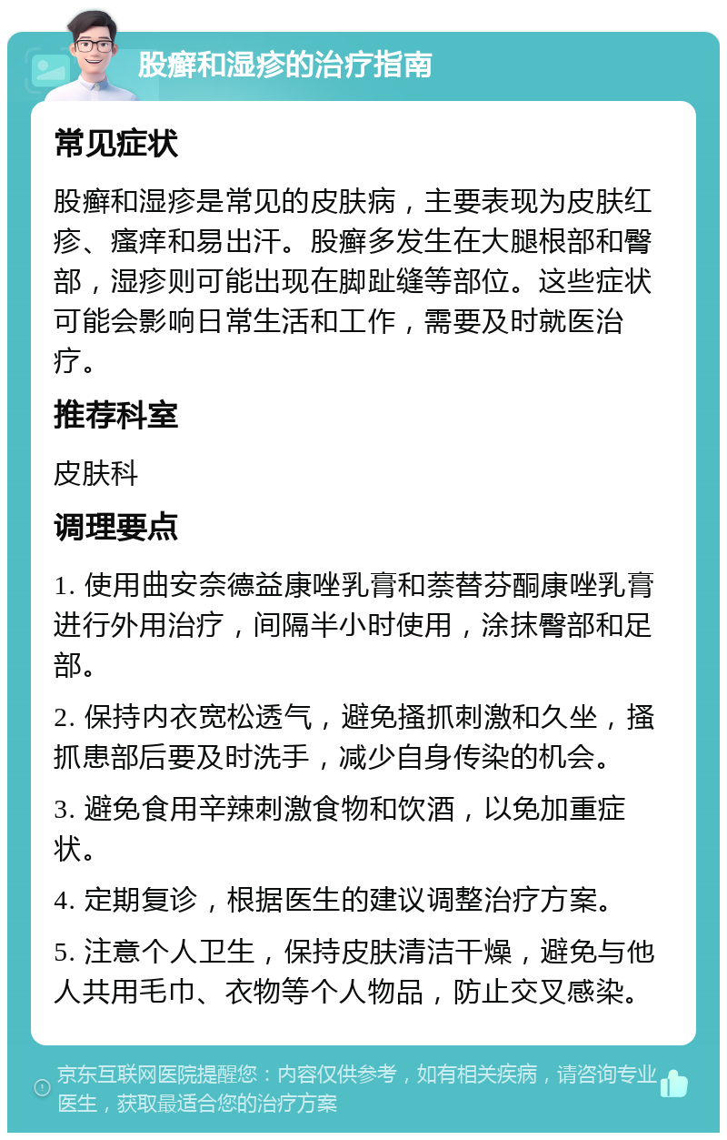 股癣和湿疹的治疗指南 常见症状 股癣和湿疹是常见的皮肤病，主要表现为皮肤红疹、瘙痒和易出汗。股癣多发生在大腿根部和臀部，湿疹则可能出现在脚趾缝等部位。这些症状可能会影响日常生活和工作，需要及时就医治疗。 推荐科室 皮肤科 调理要点 1. 使用曲安奈德益康唑乳膏和萘替芬酮康唑乳膏进行外用治疗，间隔半小时使用，涂抹臀部和足部。 2. 保持内衣宽松透气，避免搔抓刺激和久坐，搔抓患部后要及时洗手，减少自身传染的机会。 3. 避免食用辛辣刺激食物和饮酒，以免加重症状。 4. 定期复诊，根据医生的建议调整治疗方案。 5. 注意个人卫生，保持皮肤清洁干燥，避免与他人共用毛巾、衣物等个人物品，防止交叉感染。