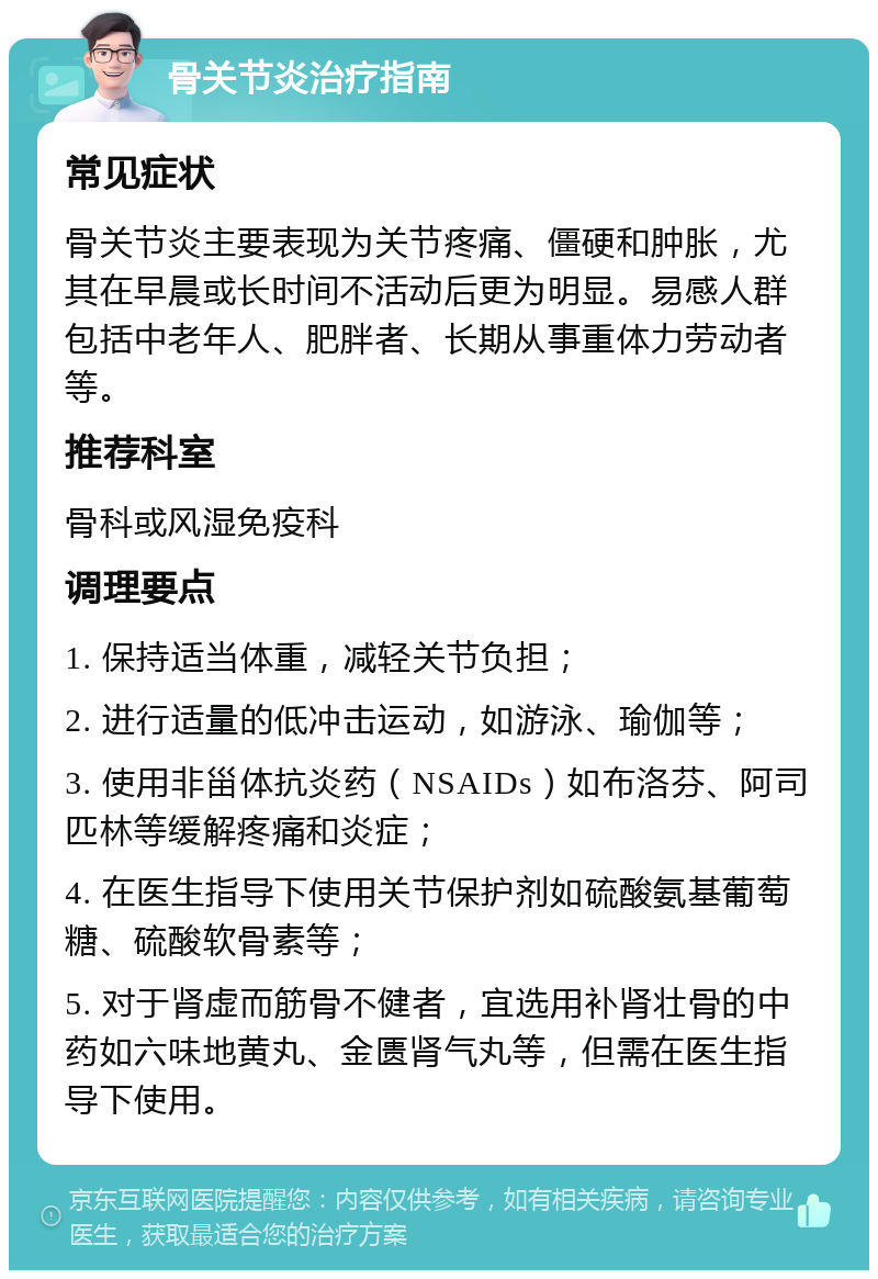 骨关节炎治疗指南 常见症状 骨关节炎主要表现为关节疼痛、僵硬和肿胀，尤其在早晨或长时间不活动后更为明显。易感人群包括中老年人、肥胖者、长期从事重体力劳动者等。 推荐科室 骨科或风湿免疫科 调理要点 1. 保持适当体重，减轻关节负担； 2. 进行适量的低冲击运动，如游泳、瑜伽等； 3. 使用非甾体抗炎药（NSAIDs）如布洛芬、阿司匹林等缓解疼痛和炎症； 4. 在医生指导下使用关节保护剂如硫酸氨基葡萄糖、硫酸软骨素等； 5. 对于肾虚而筋骨不健者，宜选用补肾壮骨的中药如六味地黄丸、金匮肾气丸等，但需在医生指导下使用。