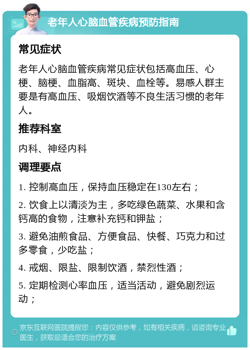 老年人心脑血管疾病预防指南 常见症状 老年人心脑血管疾病常见症状包括高血压、心梗、脑梗、血脂高、斑块、血栓等。易感人群主要是有高血压、吸烟饮酒等不良生活习惯的老年人。 推荐科室 内科、神经内科 调理要点 1. 控制高血压，保持血压稳定在130左右； 2. 饮食上以清淡为主，多吃绿色蔬菜、水果和含钙高的食物，注意补充钙和钾盐； 3. 避免油煎食品、方便食品、快餐、巧克力和过多零食，少吃盐； 4. 戒烟、限盐、限制饮酒，禁烈性酒； 5. 定期检测心率血压，适当活动，避免剧烈运动；