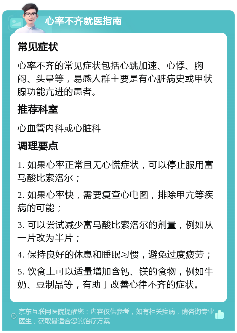 心率不齐就医指南 常见症状 心率不齐的常见症状包括心跳加速、心悸、胸闷、头晕等，易感人群主要是有心脏病史或甲状腺功能亢进的患者。 推荐科室 心血管内科或心脏科 调理要点 1. 如果心率正常且无心慌症状，可以停止服用富马酸比索洛尔； 2. 如果心率快，需要复查心电图，排除甲亢等疾病的可能； 3. 可以尝试减少富马酸比索洛尔的剂量，例如从一片改为半片； 4. 保持良好的休息和睡眠习惯，避免过度疲劳； 5. 饮食上可以适量增加含钙、镁的食物，例如牛奶、豆制品等，有助于改善心律不齐的症状。