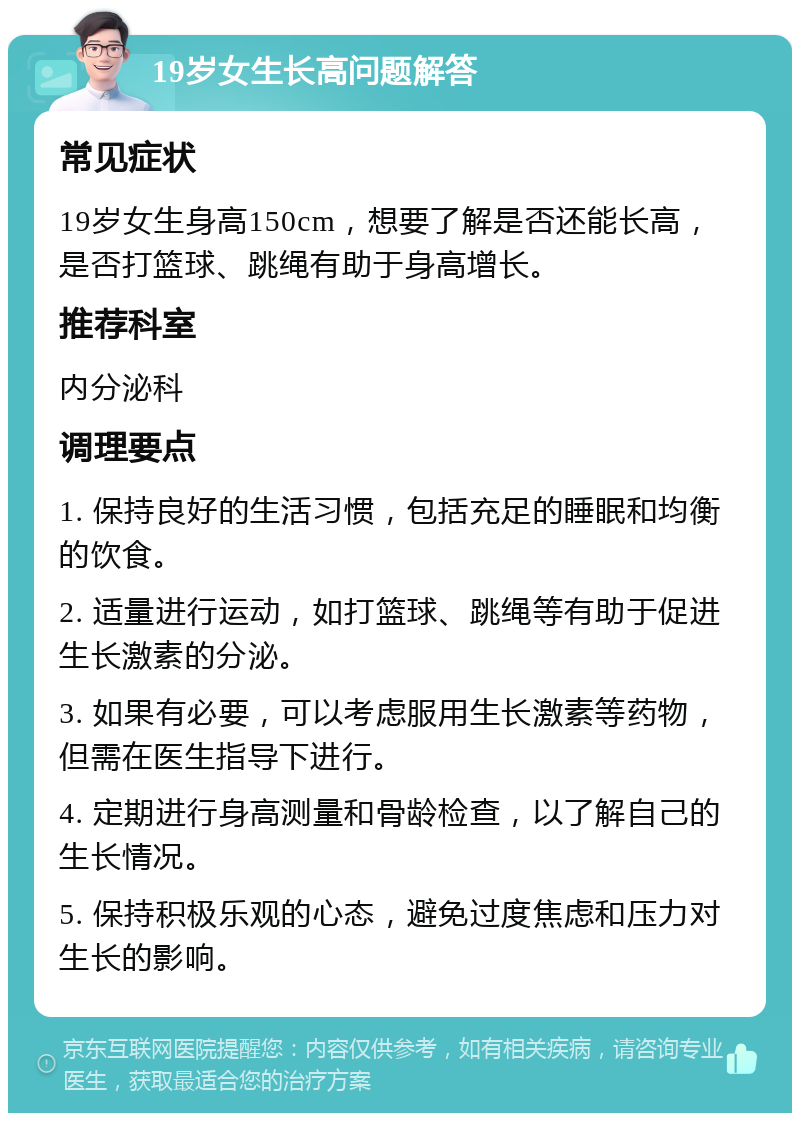 19岁女生长高问题解答 常见症状 19岁女生身高150cm，想要了解是否还能长高，是否打篮球、跳绳有助于身高增长。 推荐科室 内分泌科 调理要点 1. 保持良好的生活习惯，包括充足的睡眠和均衡的饮食。 2. 适量进行运动，如打篮球、跳绳等有助于促进生长激素的分泌。 3. 如果有必要，可以考虑服用生长激素等药物，但需在医生指导下进行。 4. 定期进行身高测量和骨龄检查，以了解自己的生长情况。 5. 保持积极乐观的心态，避免过度焦虑和压力对生长的影响。