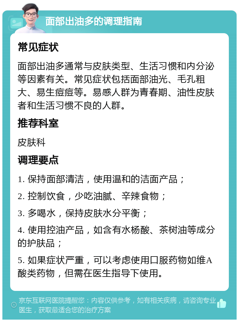 面部出油多的调理指南 常见症状 面部出油多通常与皮肤类型、生活习惯和内分泌等因素有关。常见症状包括面部油光、毛孔粗大、易生痘痘等。易感人群为青春期、油性皮肤者和生活习惯不良的人群。 推荐科室 皮肤科 调理要点 1. 保持面部清洁，使用温和的洁面产品； 2. 控制饮食，少吃油腻、辛辣食物； 3. 多喝水，保持皮肤水分平衡； 4. 使用控油产品，如含有水杨酸、茶树油等成分的护肤品； 5. 如果症状严重，可以考虑使用口服药物如维A酸类药物，但需在医生指导下使用。