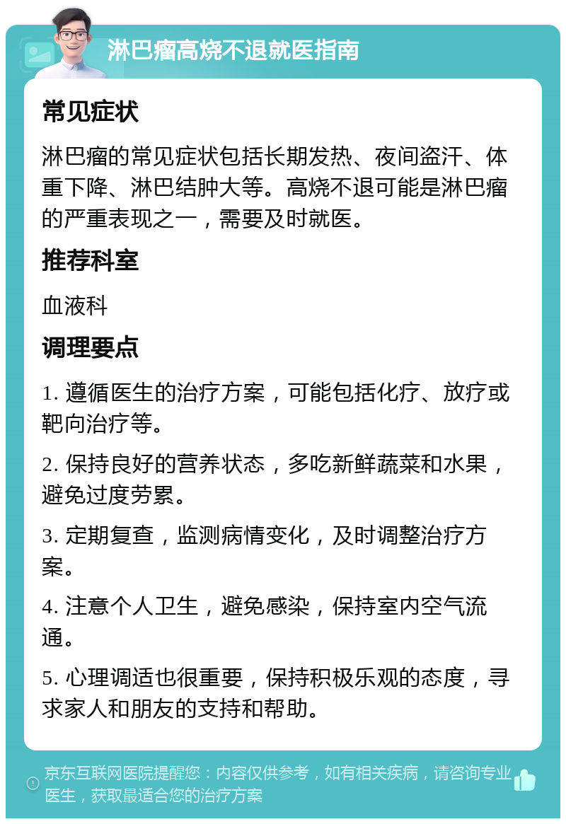 淋巴瘤高烧不退就医指南 常见症状 淋巴瘤的常见症状包括长期发热、夜间盗汗、体重下降、淋巴结肿大等。高烧不退可能是淋巴瘤的严重表现之一，需要及时就医。 推荐科室 血液科 调理要点 1. 遵循医生的治疗方案，可能包括化疗、放疗或靶向治疗等。 2. 保持良好的营养状态，多吃新鲜蔬菜和水果，避免过度劳累。 3. 定期复查，监测病情变化，及时调整治疗方案。 4. 注意个人卫生，避免感染，保持室内空气流通。 5. 心理调适也很重要，保持积极乐观的态度，寻求家人和朋友的支持和帮助。