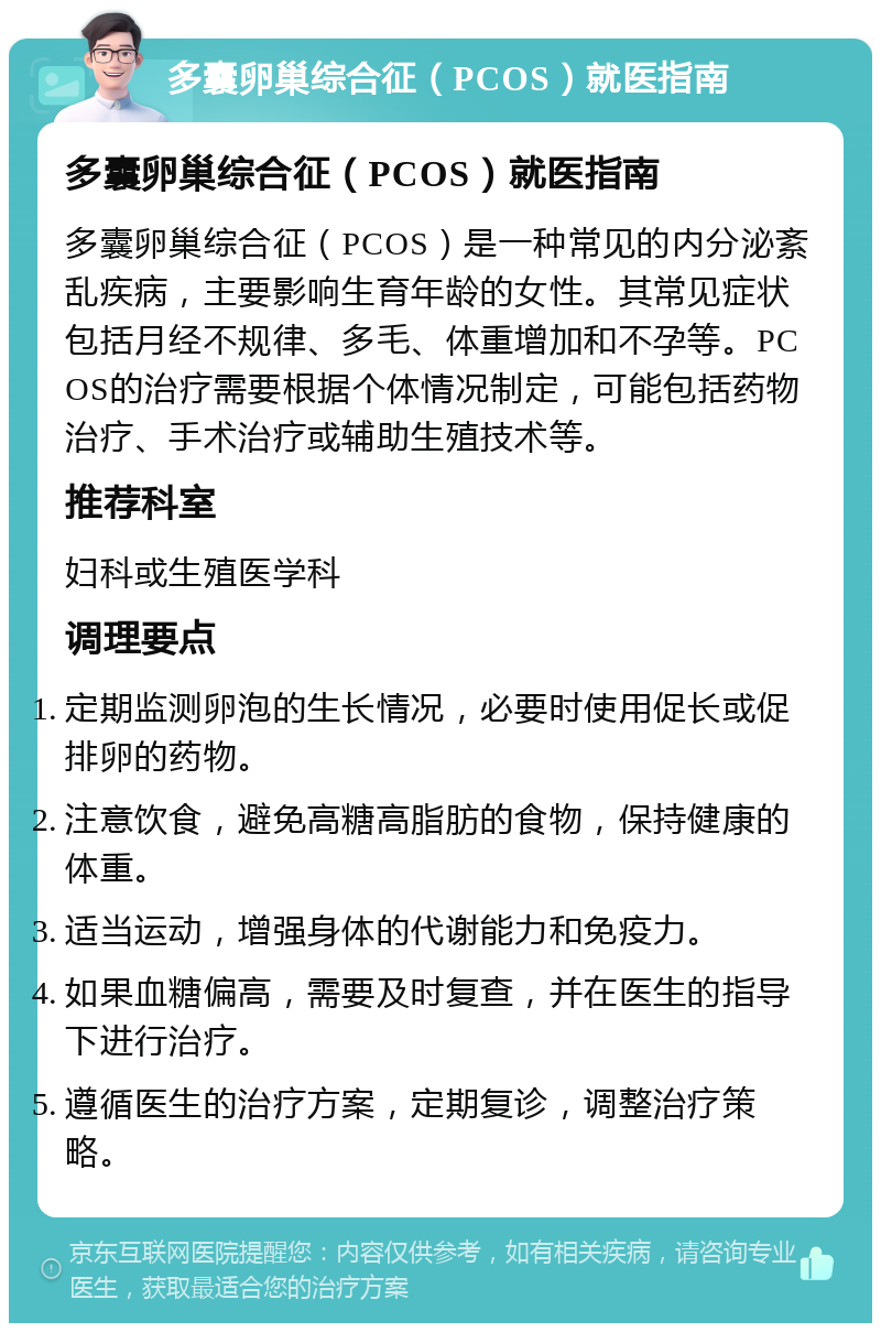 多囊卵巢综合征（PCOS）就医指南 多囊卵巢综合征（PCOS）就医指南 多囊卵巢综合征（PCOS）是一种常见的内分泌紊乱疾病，主要影响生育年龄的女性。其常见症状包括月经不规律、多毛、体重增加和不孕等。PCOS的治疗需要根据个体情况制定，可能包括药物治疗、手术治疗或辅助生殖技术等。 推荐科室 妇科或生殖医学科 调理要点 定期监测卵泡的生长情况，必要时使用促长或促排卵的药物。 注意饮食，避免高糖高脂肪的食物，保持健康的体重。 适当运动，增强身体的代谢能力和免疫力。 如果血糖偏高，需要及时复查，并在医生的指导下进行治疗。 遵循医生的治疗方案，定期复诊，调整治疗策略。