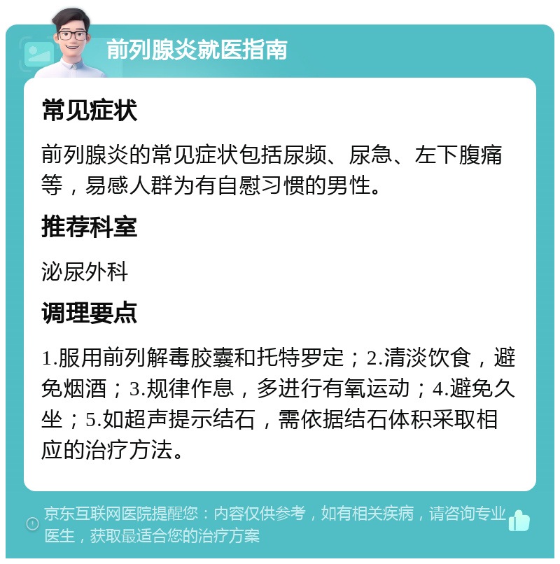 前列腺炎就医指南 常见症状 前列腺炎的常见症状包括尿频、尿急、左下腹痛等，易感人群为有自慰习惯的男性。 推荐科室 泌尿外科 调理要点 1.服用前列解毒胶囊和托特罗定；2.清淡饮食，避免烟酒；3.规律作息，多进行有氧运动；4.避免久坐；5.如超声提示结石，需依据结石体积采取相应的治疗方法。