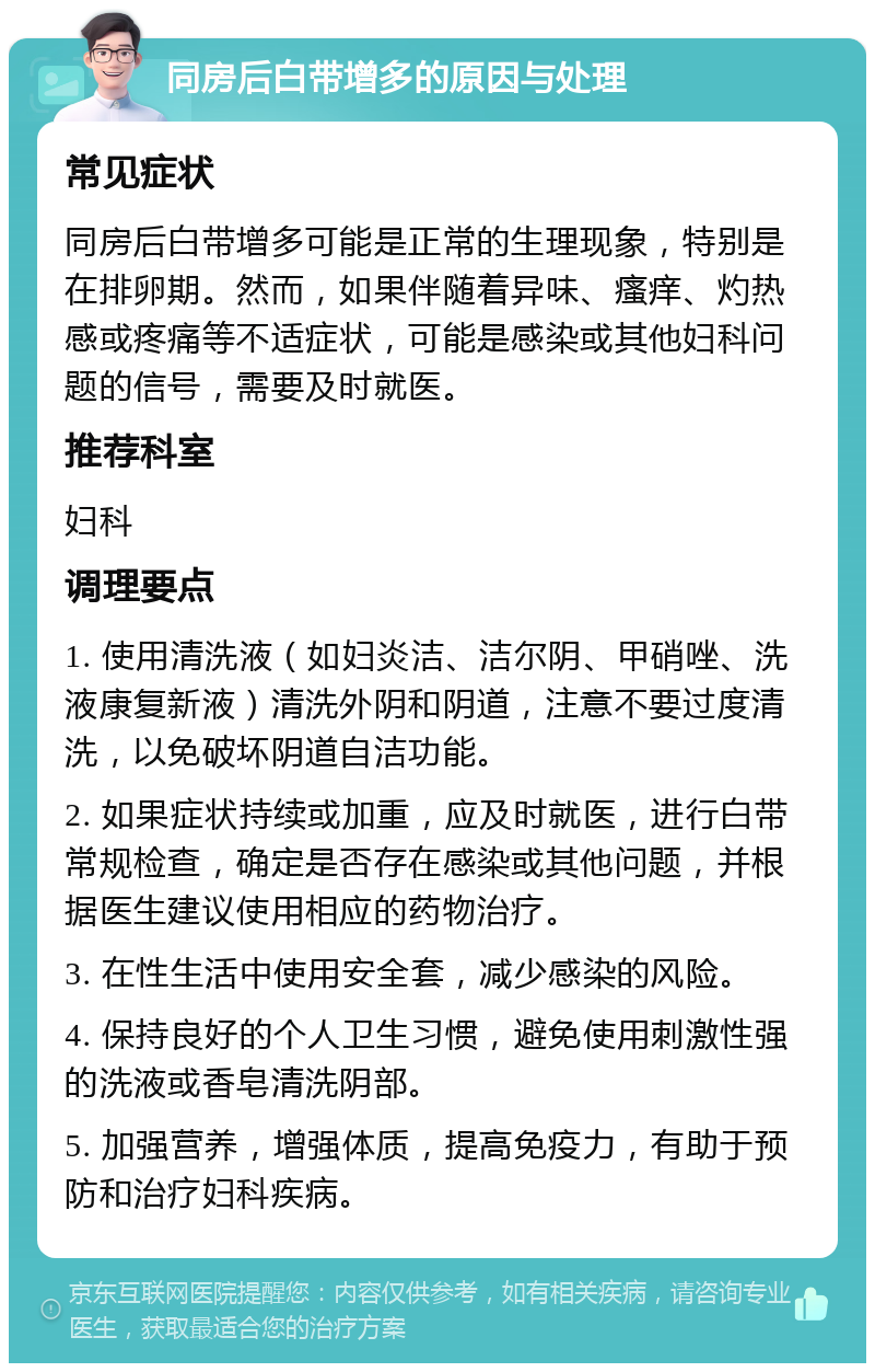 同房后白带增多的原因与处理 常见症状 同房后白带增多可能是正常的生理现象，特别是在排卵期。然而，如果伴随着异味、瘙痒、灼热感或疼痛等不适症状，可能是感染或其他妇科问题的信号，需要及时就医。 推荐科室 妇科 调理要点 1. 使用清洗液（如妇炎洁、洁尔阴、甲硝唑、洗液康复新液）清洗外阴和阴道，注意不要过度清洗，以免破坏阴道自洁功能。 2. 如果症状持续或加重，应及时就医，进行白带常规检查，确定是否存在感染或其他问题，并根据医生建议使用相应的药物治疗。 3. 在性生活中使用安全套，减少感染的风险。 4. 保持良好的个人卫生习惯，避免使用刺激性强的洗液或香皂清洗阴部。 5. 加强营养，增强体质，提高免疫力，有助于预防和治疗妇科疾病。