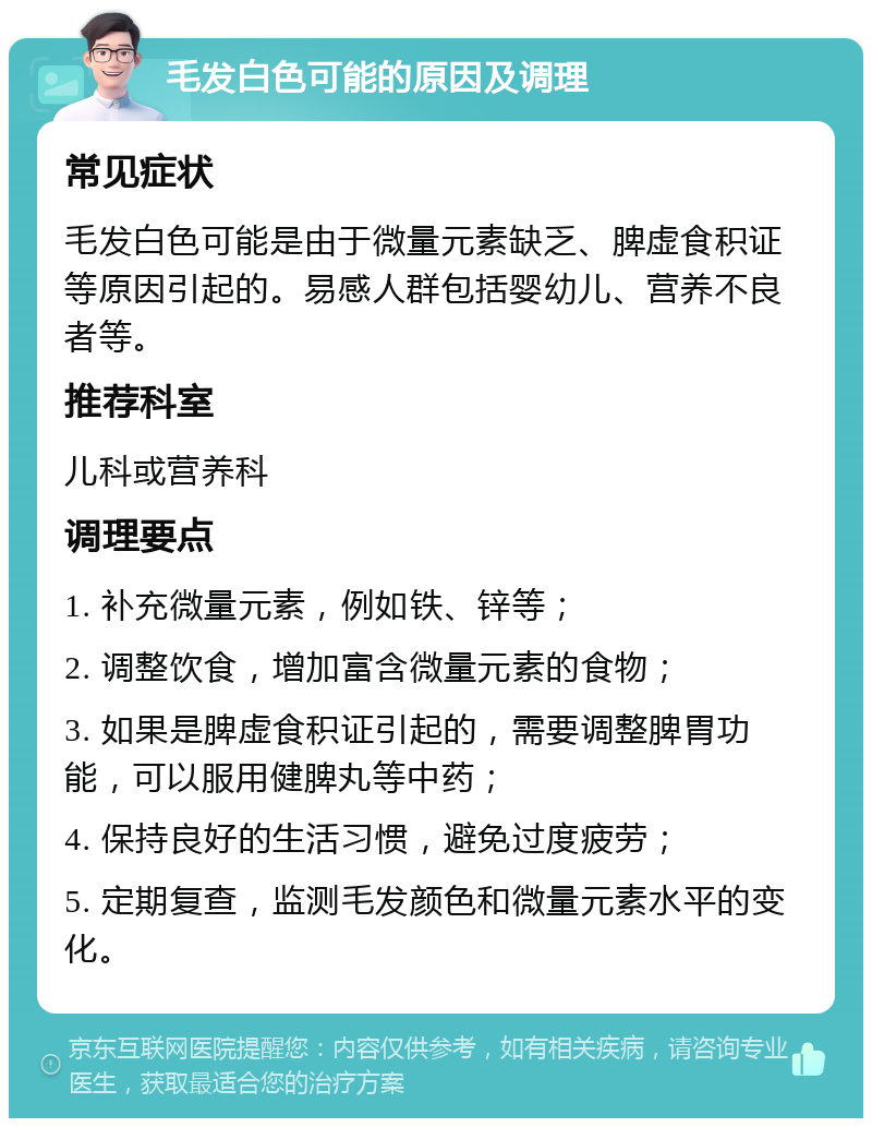 毛发白色可能的原因及调理 常见症状 毛发白色可能是由于微量元素缺乏、脾虚食积证等原因引起的。易感人群包括婴幼儿、营养不良者等。 推荐科室 儿科或营养科 调理要点 1. 补充微量元素，例如铁、锌等； 2. 调整饮食，增加富含微量元素的食物； 3. 如果是脾虚食积证引起的，需要调整脾胃功能，可以服用健脾丸等中药； 4. 保持良好的生活习惯，避免过度疲劳； 5. 定期复查，监测毛发颜色和微量元素水平的变化。