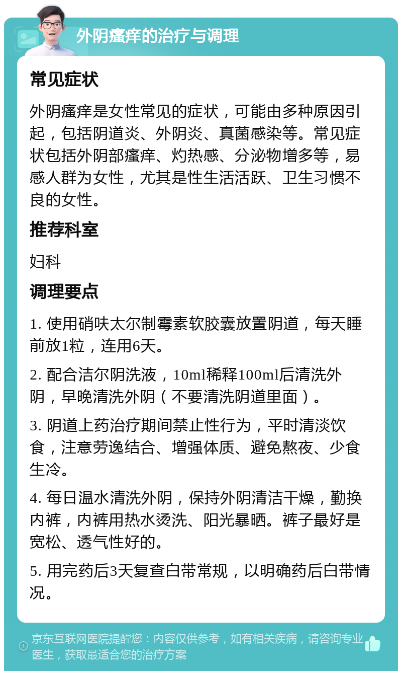 外阴瘙痒的治疗与调理 常见症状 外阴瘙痒是女性常见的症状，可能由多种原因引起，包括阴道炎、外阴炎、真菌感染等。常见症状包括外阴部瘙痒、灼热感、分泌物增多等，易感人群为女性，尤其是性生活活跃、卫生习惯不良的女性。 推荐科室 妇科 调理要点 1. 使用硝呋太尔制霉素软胶囊放置阴道，每天睡前放1粒，连用6天。 2. 配合洁尔阴洗液，10ml稀释100ml后清洗外阴，早晚清洗外阴（不要清洗阴道里面）。 3. 阴道上药治疗期间禁止性行为，平时清淡饮食，注意劳逸结合、增强体质、避免熬夜、少食生冷。 4. 每日温水清洗外阴，保持外阴清洁干燥，勤换内裤，内裤用热水烫洗、阳光暴晒。裤子最好是宽松、透气性好的。 5. 用完药后3天复查白带常规，以明确药后白带情况。