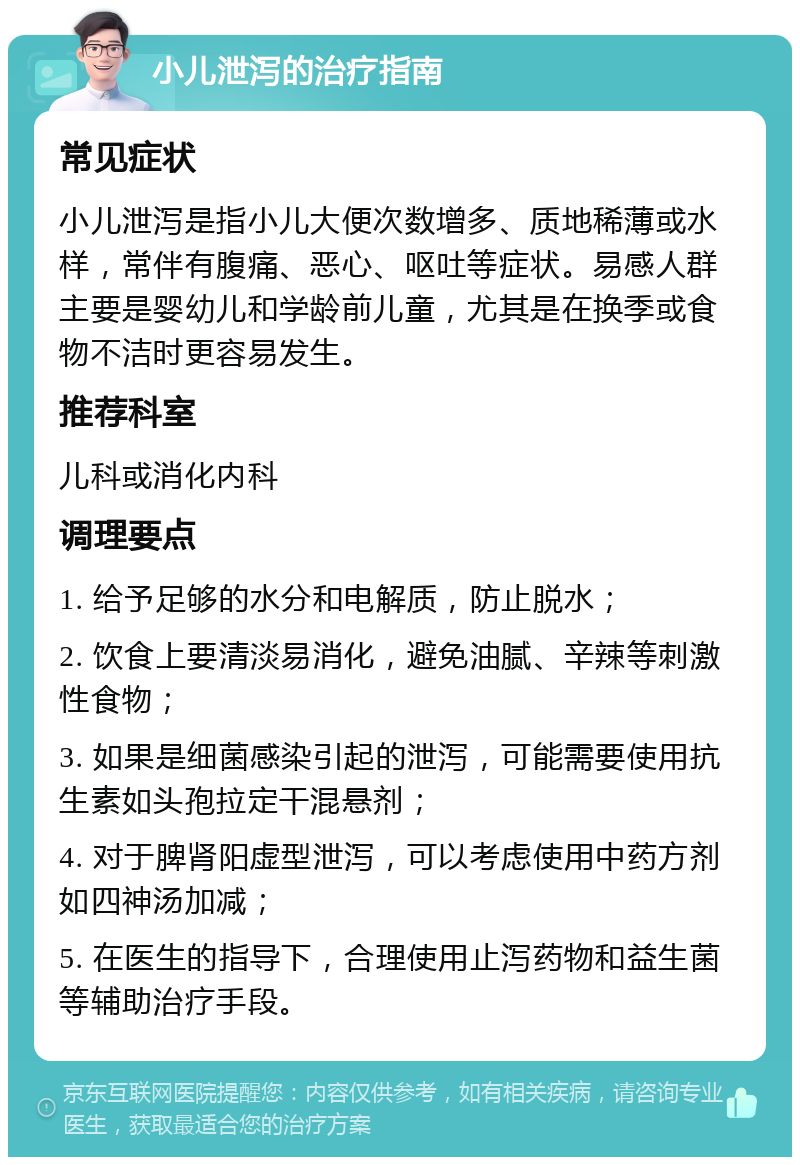 小儿泄泻的治疗指南 常见症状 小儿泄泻是指小儿大便次数增多、质地稀薄或水样，常伴有腹痛、恶心、呕吐等症状。易感人群主要是婴幼儿和学龄前儿童，尤其是在换季或食物不洁时更容易发生。 推荐科室 儿科或消化内科 调理要点 1. 给予足够的水分和电解质，防止脱水； 2. 饮食上要清淡易消化，避免油腻、辛辣等刺激性食物； 3. 如果是细菌感染引起的泄泻，可能需要使用抗生素如头孢拉定干混悬剂； 4. 对于脾肾阳虚型泄泻，可以考虑使用中药方剂如四神汤加减； 5. 在医生的指导下，合理使用止泻药物和益生菌等辅助治疗手段。