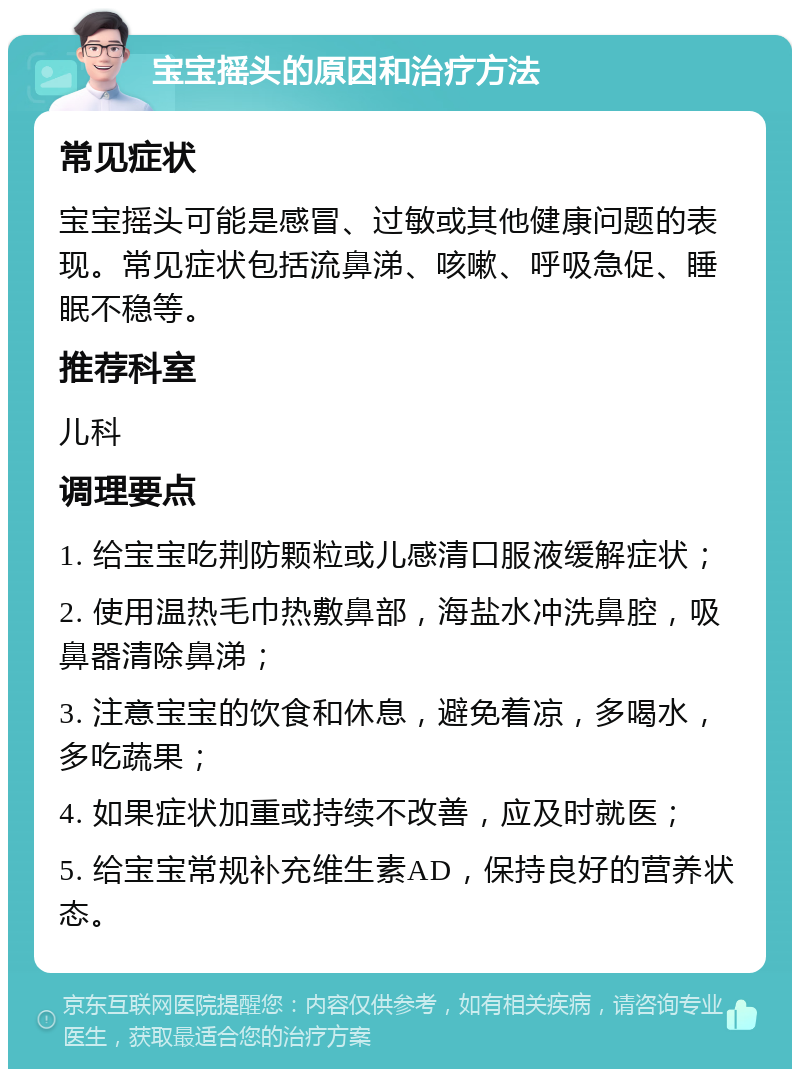 宝宝摇头的原因和治疗方法 常见症状 宝宝摇头可能是感冒、过敏或其他健康问题的表现。常见症状包括流鼻涕、咳嗽、呼吸急促、睡眠不稳等。 推荐科室 儿科 调理要点 1. 给宝宝吃荆防颗粒或儿感清口服液缓解症状； 2. 使用温热毛巾热敷鼻部，海盐水冲洗鼻腔，吸鼻器清除鼻涕； 3. 注意宝宝的饮食和休息，避免着凉，多喝水，多吃蔬果； 4. 如果症状加重或持续不改善，应及时就医； 5. 给宝宝常规补充维生素AD，保持良好的营养状态。