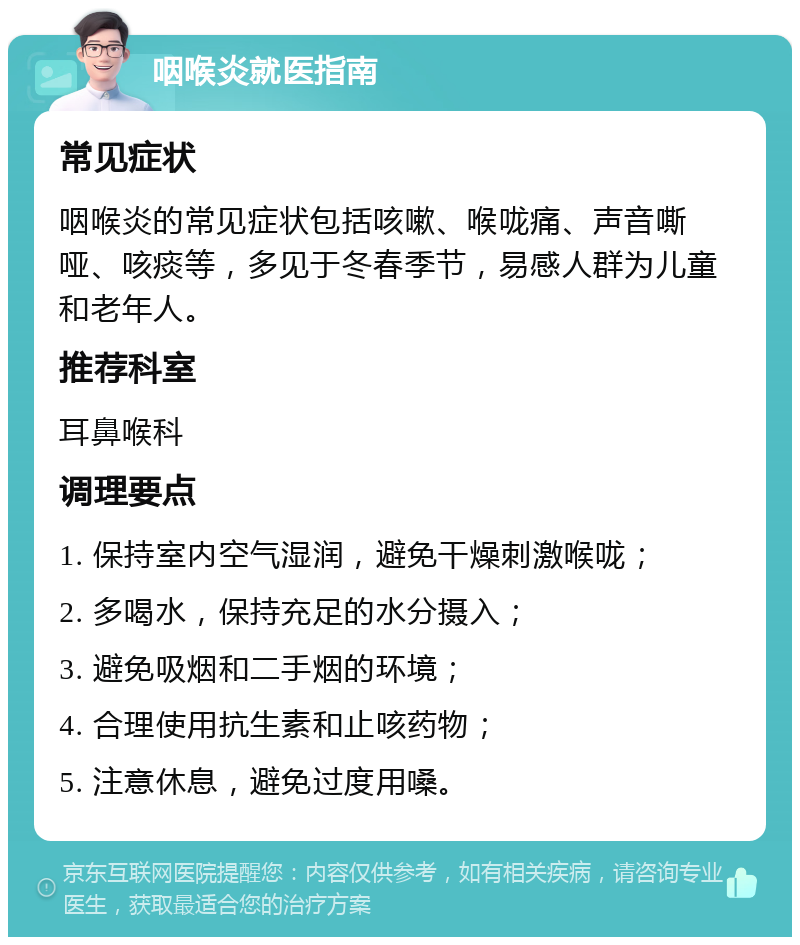 咽喉炎就医指南 常见症状 咽喉炎的常见症状包括咳嗽、喉咙痛、声音嘶哑、咳痰等，多见于冬春季节，易感人群为儿童和老年人。 推荐科室 耳鼻喉科 调理要点 1. 保持室内空气湿润，避免干燥刺激喉咙； 2. 多喝水，保持充足的水分摄入； 3. 避免吸烟和二手烟的环境； 4. 合理使用抗生素和止咳药物； 5. 注意休息，避免过度用嗓。