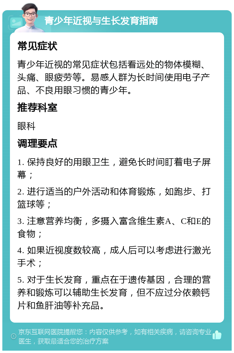 青少年近视与生长发育指南 常见症状 青少年近视的常见症状包括看远处的物体模糊、头痛、眼疲劳等。易感人群为长时间使用电子产品、不良用眼习惯的青少年。 推荐科室 眼科 调理要点 1. 保持良好的用眼卫生，避免长时间盯着电子屏幕； 2. 进行适当的户外活动和体育锻炼，如跑步、打篮球等； 3. 注意营养均衡，多摄入富含维生素A、C和E的食物； 4. 如果近视度数较高，成人后可以考虑进行激光手术； 5. 对于生长发育，重点在于遗传基因，合理的营养和锻炼可以辅助生长发育，但不应过分依赖钙片和鱼肝油等补充品。