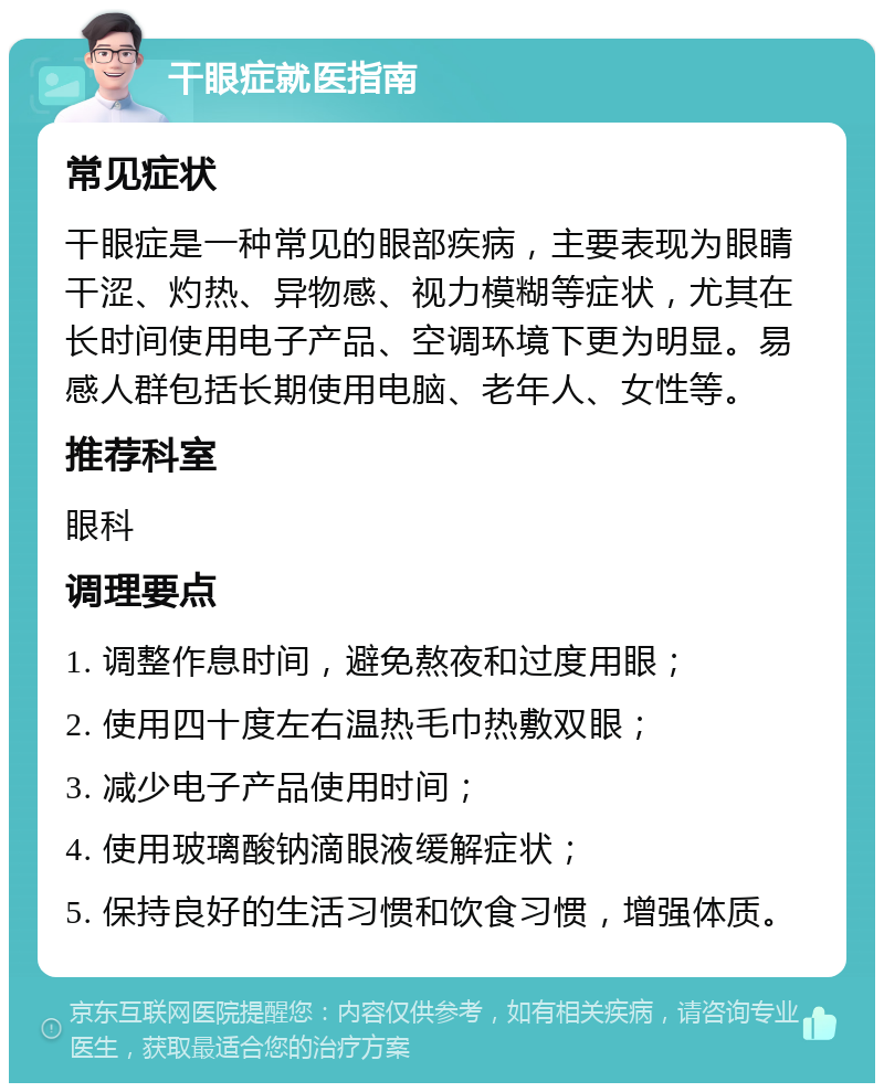 干眼症就医指南 常见症状 干眼症是一种常见的眼部疾病，主要表现为眼睛干涩、灼热、异物感、视力模糊等症状，尤其在长时间使用电子产品、空调环境下更为明显。易感人群包括长期使用电脑、老年人、女性等。 推荐科室 眼科 调理要点 1. 调整作息时间，避免熬夜和过度用眼； 2. 使用四十度左右温热毛巾热敷双眼； 3. 减少电子产品使用时间； 4. 使用玻璃酸钠滴眼液缓解症状； 5. 保持良好的生活习惯和饮食习惯，增强体质。