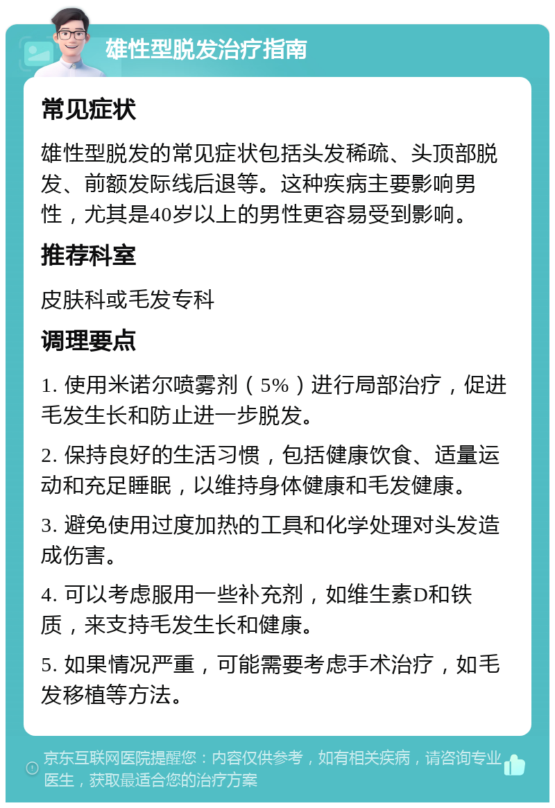 雄性型脱发治疗指南 常见症状 雄性型脱发的常见症状包括头发稀疏、头顶部脱发、前额发际线后退等。这种疾病主要影响男性，尤其是40岁以上的男性更容易受到影响。 推荐科室 皮肤科或毛发专科 调理要点 1. 使用米诺尔喷雾剂（5%）进行局部治疗，促进毛发生长和防止进一步脱发。 2. 保持良好的生活习惯，包括健康饮食、适量运动和充足睡眠，以维持身体健康和毛发健康。 3. 避免使用过度加热的工具和化学处理对头发造成伤害。 4. 可以考虑服用一些补充剂，如维生素D和铁质，来支持毛发生长和健康。 5. 如果情况严重，可能需要考虑手术治疗，如毛发移植等方法。