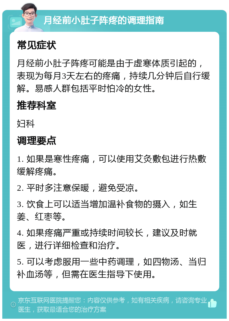 月经前小肚子阵疼的调理指南 常见症状 月经前小肚子阵疼可能是由于虚寒体质引起的，表现为每月3天左右的疼痛，持续几分钟后自行缓解。易感人群包括平时怕冷的女性。 推荐科室 妇科 调理要点 1. 如果是寒性疼痛，可以使用艾灸敷包进行热敷缓解疼痛。 2. 平时多注意保暖，避免受凉。 3. 饮食上可以适当增加温补食物的摄入，如生姜、红枣等。 4. 如果疼痛严重或持续时间较长，建议及时就医，进行详细检查和治疗。 5. 可以考虑服用一些中药调理，如四物汤、当归补血汤等，但需在医生指导下使用。