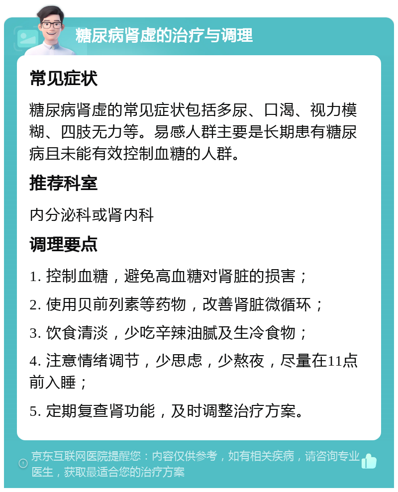 糖尿病肾虚的治疗与调理 常见症状 糖尿病肾虚的常见症状包括多尿、口渴、视力模糊、四肢无力等。易感人群主要是长期患有糖尿病且未能有效控制血糖的人群。 推荐科室 内分泌科或肾内科 调理要点 1. 控制血糖，避免高血糖对肾脏的损害； 2. 使用贝前列素等药物，改善肾脏微循环； 3. 饮食清淡，少吃辛辣油腻及生冷食物； 4. 注意情绪调节，少思虑，少熬夜，尽量在11点前入睡； 5. 定期复查肾功能，及时调整治疗方案。