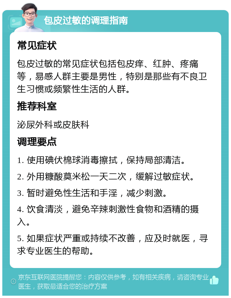 包皮过敏的调理指南 常见症状 包皮过敏的常见症状包括包皮痒、红肿、疼痛等，易感人群主要是男性，特别是那些有不良卫生习惯或频繁性生活的人群。 推荐科室 泌尿外科或皮肤科 调理要点 1. 使用碘伏棉球消毒擦拭，保持局部清洁。 2. 外用糠酸莫米松一天二次，缓解过敏症状。 3. 暂时避免性生活和手淫，减少刺激。 4. 饮食清淡，避免辛辣刺激性食物和酒精的摄入。 5. 如果症状严重或持续不改善，应及时就医，寻求专业医生的帮助。