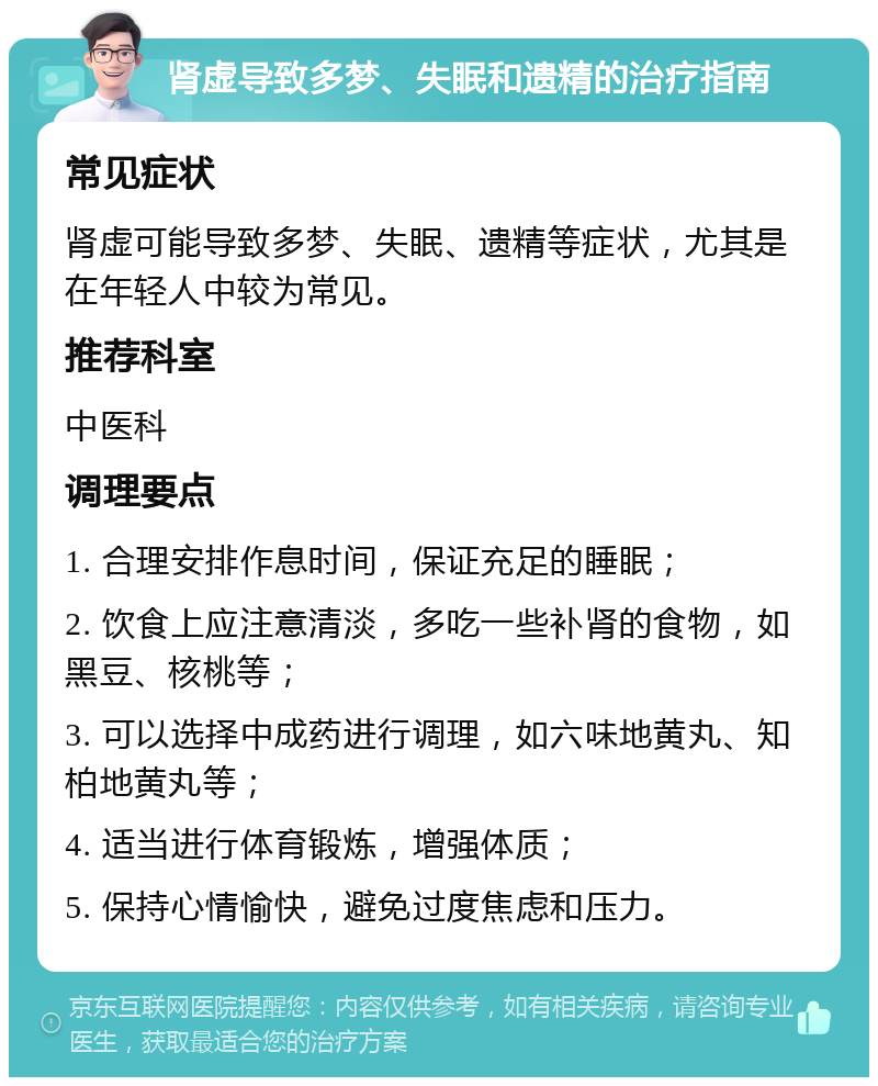 肾虚导致多梦、失眠和遗精的治疗指南 常见症状 肾虚可能导致多梦、失眠、遗精等症状，尤其是在年轻人中较为常见。 推荐科室 中医科 调理要点 1. 合理安排作息时间，保证充足的睡眠； 2. 饮食上应注意清淡，多吃一些补肾的食物，如黑豆、核桃等； 3. 可以选择中成药进行调理，如六味地黄丸、知柏地黄丸等； 4. 适当进行体育锻炼，增强体质； 5. 保持心情愉快，避免过度焦虑和压力。