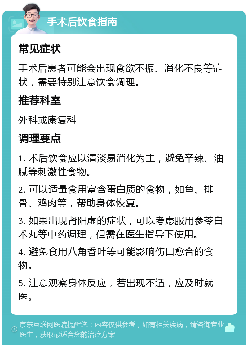 手术后饮食指南 常见症状 手术后患者可能会出现食欲不振、消化不良等症状，需要特别注意饮食调理。 推荐科室 外科或康复科 调理要点 1. 术后饮食应以清淡易消化为主，避免辛辣、油腻等刺激性食物。 2. 可以适量食用富含蛋白质的食物，如鱼、排骨、鸡肉等，帮助身体恢复。 3. 如果出现肾阳虚的症状，可以考虑服用参苓白术丸等中药调理，但需在医生指导下使用。 4. 避免食用八角香叶等可能影响伤口愈合的食物。 5. 注意观察身体反应，若出现不适，应及时就医。