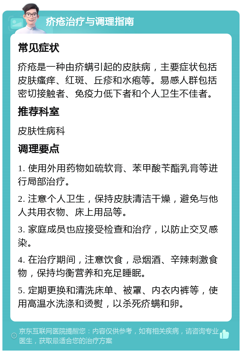 疥疮治疗与调理指南 常见症状 疥疮是一种由疥螨引起的皮肤病，主要症状包括皮肤瘙痒、红斑、丘疹和水疱等。易感人群包括密切接触者、免疫力低下者和个人卫生不佳者。 推荐科室 皮肤性病科 调理要点 1. 使用外用药物如硫软膏、苯甲酸苄酯乳膏等进行局部治疗。 2. 注意个人卫生，保持皮肤清洁干燥，避免与他人共用衣物、床上用品等。 3. 家庭成员也应接受检查和治疗，以防止交叉感染。 4. 在治疗期间，注意饮食，忌烟酒、辛辣刺激食物，保持均衡营养和充足睡眠。 5. 定期更换和清洗床单、被罩、内衣内裤等，使用高温水洗涤和烫熨，以杀死疥螨和卵。