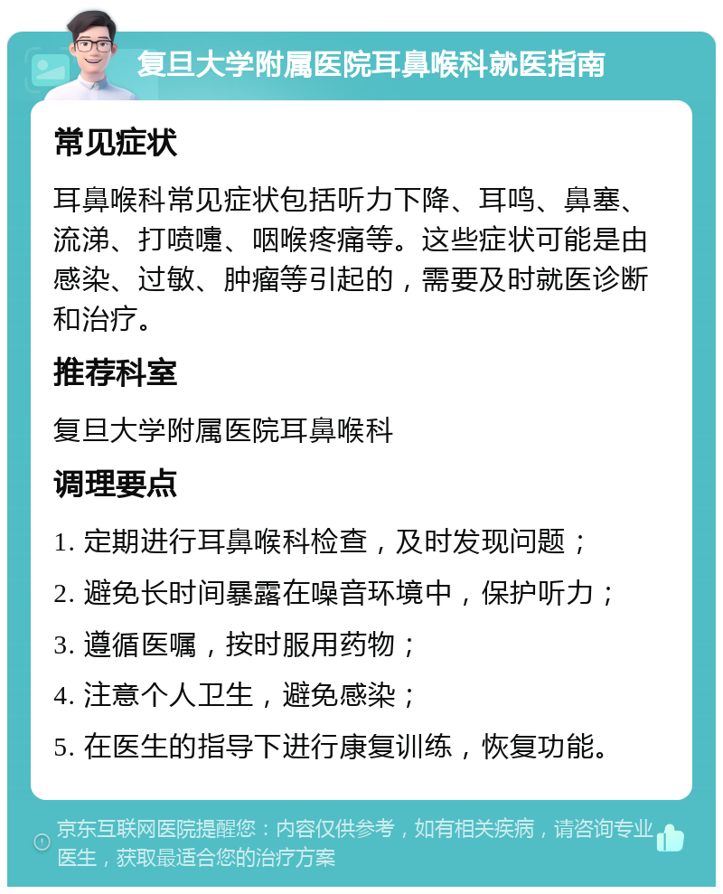 复旦大学附属医院耳鼻喉科就医指南 常见症状 耳鼻喉科常见症状包括听力下降、耳鸣、鼻塞、流涕、打喷嚏、咽喉疼痛等。这些症状可能是由感染、过敏、肿瘤等引起的，需要及时就医诊断和治疗。 推荐科室 复旦大学附属医院耳鼻喉科 调理要点 1. 定期进行耳鼻喉科检查，及时发现问题； 2. 避免长时间暴露在噪音环境中，保护听力； 3. 遵循医嘱，按时服用药物； 4. 注意个人卫生，避免感染； 5. 在医生的指导下进行康复训练，恢复功能。