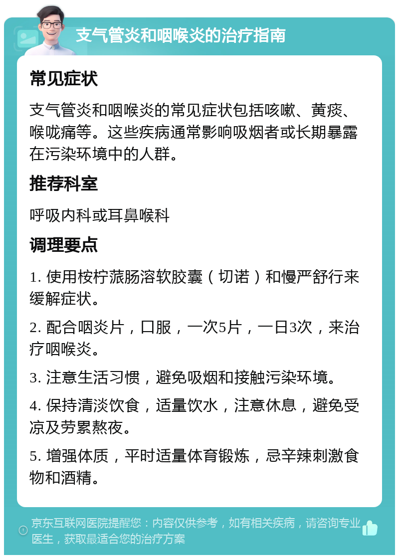 支气管炎和咽喉炎的治疗指南 常见症状 支气管炎和咽喉炎的常见症状包括咳嗽、黄痰、喉咙痛等。这些疾病通常影响吸烟者或长期暴露在污染环境中的人群。 推荐科室 呼吸内科或耳鼻喉科 调理要点 1. 使用桉柠蒎肠溶软胶囊（切诺）和慢严舒行来缓解症状。 2. 配合咽炎片，口服，一次5片，一日3次，来治疗咽喉炎。 3. 注意生活习惯，避免吸烟和接触污染环境。 4. 保持清淡饮食，适量饮水，注意休息，避免受凉及劳累熬夜。 5. 增强体质，平时适量体育锻炼，忌辛辣刺激食物和酒精。