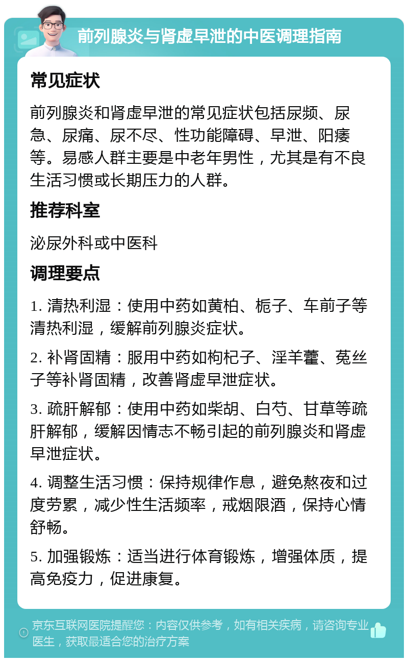 前列腺炎与肾虚早泄的中医调理指南 常见症状 前列腺炎和肾虚早泄的常见症状包括尿频、尿急、尿痛、尿不尽、性功能障碍、早泄、阳痿等。易感人群主要是中老年男性，尤其是有不良生活习惯或长期压力的人群。 推荐科室 泌尿外科或中医科 调理要点 1. 清热利湿：使用中药如黄柏、栀子、车前子等清热利湿，缓解前列腺炎症状。 2. 补肾固精：服用中药如枸杞子、淫羊藿、菟丝子等补肾固精，改善肾虚早泄症状。 3. 疏肝解郁：使用中药如柴胡、白芍、甘草等疏肝解郁，缓解因情志不畅引起的前列腺炎和肾虚早泄症状。 4. 调整生活习惯：保持规律作息，避免熬夜和过度劳累，减少性生活频率，戒烟限酒，保持心情舒畅。 5. 加强锻炼：适当进行体育锻炼，增强体质，提高免疫力，促进康复。