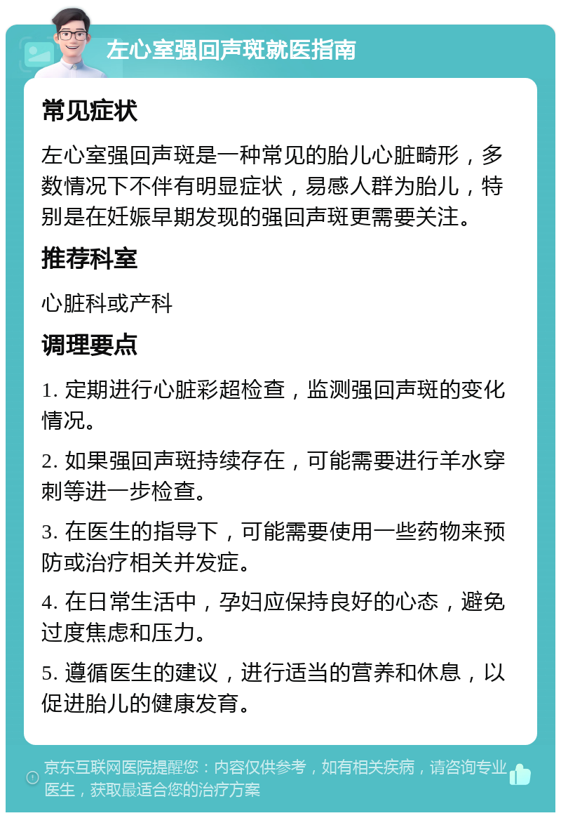 左心室强回声斑就医指南 常见症状 左心室强回声斑是一种常见的胎儿心脏畸形，多数情况下不伴有明显症状，易感人群为胎儿，特别是在妊娠早期发现的强回声斑更需要关注。 推荐科室 心脏科或产科 调理要点 1. 定期进行心脏彩超检查，监测强回声斑的变化情况。 2. 如果强回声斑持续存在，可能需要进行羊水穿刺等进一步检查。 3. 在医生的指导下，可能需要使用一些药物来预防或治疗相关并发症。 4. 在日常生活中，孕妇应保持良好的心态，避免过度焦虑和压力。 5. 遵循医生的建议，进行适当的营养和休息，以促进胎儿的健康发育。