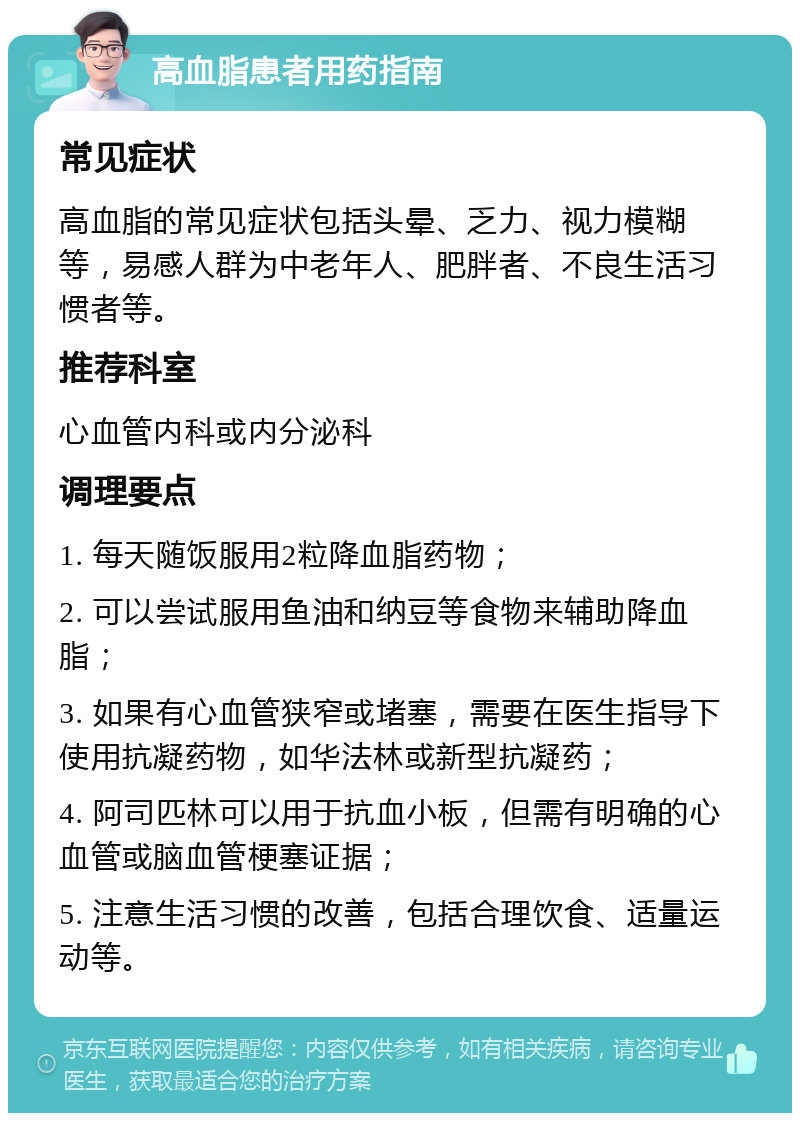 高血脂患者用药指南 常见症状 高血脂的常见症状包括头晕、乏力、视力模糊等，易感人群为中老年人、肥胖者、不良生活习惯者等。 推荐科室 心血管内科或内分泌科 调理要点 1. 每天随饭服用2粒降血脂药物； 2. 可以尝试服用鱼油和纳豆等食物来辅助降血脂； 3. 如果有心血管狭窄或堵塞，需要在医生指导下使用抗凝药物，如华法林或新型抗凝药； 4. 阿司匹林可以用于抗血小板，但需有明确的心血管或脑血管梗塞证据； 5. 注意生活习惯的改善，包括合理饮食、适量运动等。