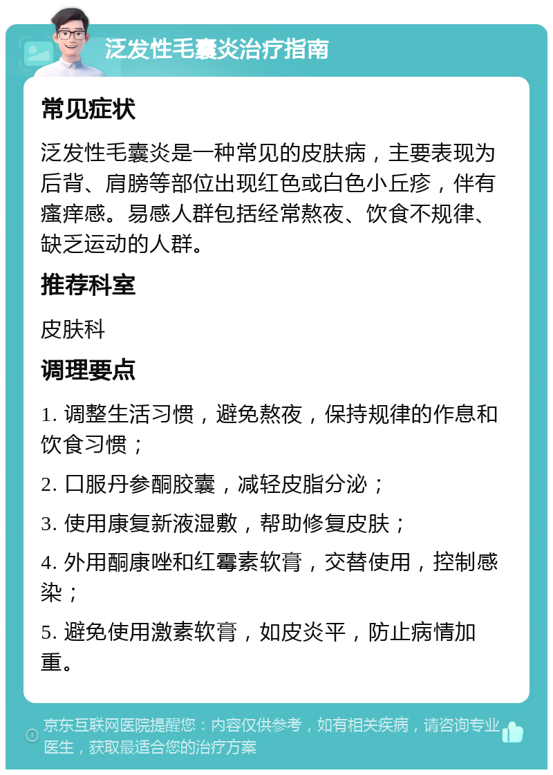 泛发性毛囊炎治疗指南 常见症状 泛发性毛囊炎是一种常见的皮肤病，主要表现为后背、肩膀等部位出现红色或白色小丘疹，伴有瘙痒感。易感人群包括经常熬夜、饮食不规律、缺乏运动的人群。 推荐科室 皮肤科 调理要点 1. 调整生活习惯，避免熬夜，保持规律的作息和饮食习惯； 2. 口服丹参酮胶囊，减轻皮脂分泌； 3. 使用康复新液湿敷，帮助修复皮肤； 4. 外用酮康唑和红霉素软膏，交替使用，控制感染； 5. 避免使用激素软膏，如皮炎平，防止病情加重。