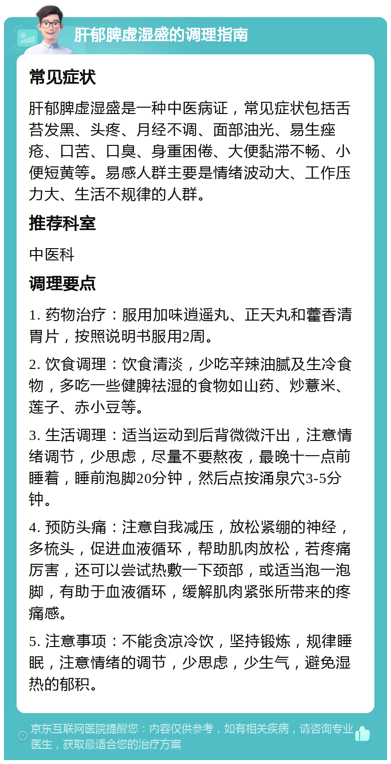 肝郁脾虚湿盛的调理指南 常见症状 肝郁脾虚湿盛是一种中医病证，常见症状包括舌苔发黑、头疼、月经不调、面部油光、易生痤疮、口苦、口臭、身重困倦、大便黏滞不畅、小便短黄等。易感人群主要是情绪波动大、工作压力大、生活不规律的人群。 推荐科室 中医科 调理要点 1. 药物治疗：服用加味逍遥丸、正天丸和藿香清胃片，按照说明书服用2周。 2. 饮食调理：饮食清淡，少吃辛辣油腻及生冷食物，多吃一些健脾祛湿的食物如山药、炒薏米、莲子、赤小豆等。 3. 生活调理：适当运动到后背微微汗出，注意情绪调节，少思虑，尽量不要熬夜，最晚十一点前睡着，睡前泡脚20分钟，然后点按涌泉穴3-5分钟。 4. 预防头痛：注意自我减压，放松紧绷的神经，多梳头，促进血液循环，帮助肌肉放松，若疼痛厉害，还可以尝试热敷一下颈部，或适当泡一泡脚，有助于血液循环，缓解肌肉紧张所带来的疼痛感。 5. 注意事项：不能贪凉冷饮，坚持锻炼，规律睡眠，注意情绪的调节，少思虑，少生气，避免湿热的郁积。