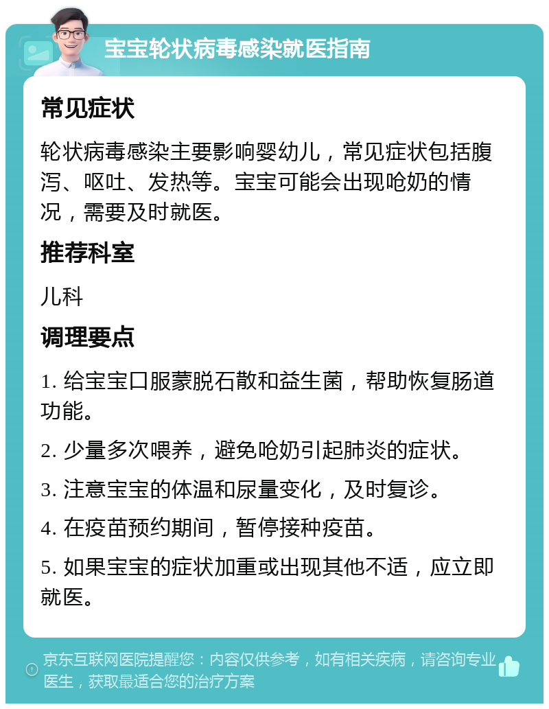 宝宝轮状病毒感染就医指南 常见症状 轮状病毒感染主要影响婴幼儿，常见症状包括腹泻、呕吐、发热等。宝宝可能会出现呛奶的情况，需要及时就医。 推荐科室 儿科 调理要点 1. 给宝宝口服蒙脱石散和益生菌，帮助恢复肠道功能。 2. 少量多次喂养，避免呛奶引起肺炎的症状。 3. 注意宝宝的体温和尿量变化，及时复诊。 4. 在疫苗预约期间，暂停接种疫苗。 5. 如果宝宝的症状加重或出现其他不适，应立即就医。