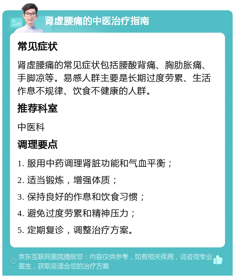 肾虚腰痛的中医治疗指南 常见症状 肾虚腰痛的常见症状包括腰酸背痛、胸肋胀痛、手脚凉等。易感人群主要是长期过度劳累、生活作息不规律、饮食不健康的人群。 推荐科室 中医科 调理要点 1. 服用中药调理肾脏功能和气血平衡； 2. 适当锻炼，增强体质； 3. 保持良好的作息和饮食习惯； 4. 避免过度劳累和精神压力； 5. 定期复诊，调整治疗方案。