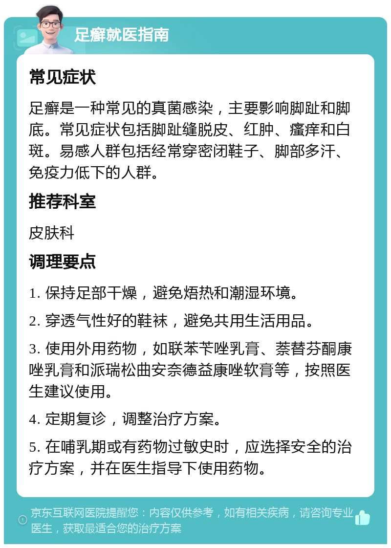 足癣就医指南 常见症状 足癣是一种常见的真菌感染，主要影响脚趾和脚底。常见症状包括脚趾缝脱皮、红肿、瘙痒和白斑。易感人群包括经常穿密闭鞋子、脚部多汗、免疫力低下的人群。 推荐科室 皮肤科 调理要点 1. 保持足部干燥，避免焐热和潮湿环境。 2. 穿透气性好的鞋袜，避免共用生活用品。 3. 使用外用药物，如联苯苄唑乳膏、萘替芬酮康唑乳膏和派瑞松曲安奈德益康唑软膏等，按照医生建议使用。 4. 定期复诊，调整治疗方案。 5. 在哺乳期或有药物过敏史时，应选择安全的治疗方案，并在医生指导下使用药物。