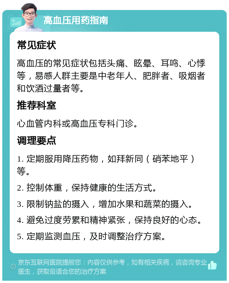 高血压用药指南 常见症状 高血压的常见症状包括头痛、眩晕、耳鸣、心悸等，易感人群主要是中老年人、肥胖者、吸烟者和饮酒过量者等。 推荐科室 心血管内科或高血压专科门诊。 调理要点 1. 定期服用降压药物，如拜新同（硝苯地平）等。 2. 控制体重，保持健康的生活方式。 3. 限制钠盐的摄入，增加水果和蔬菜的摄入。 4. 避免过度劳累和精神紧张，保持良好的心态。 5. 定期监测血压，及时调整治疗方案。