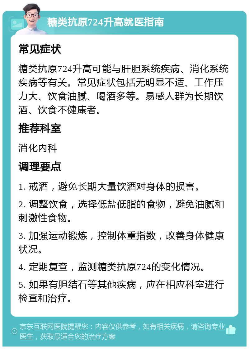 糖类抗原724升高就医指南 常见症状 糖类抗原724升高可能与肝胆系统疾病、消化系统疾病等有关。常见症状包括无明显不适、工作压力大、饮食油腻、喝酒多等。易感人群为长期饮酒、饮食不健康者。 推荐科室 消化内科 调理要点 1. 戒酒，避免长期大量饮酒对身体的损害。 2. 调整饮食，选择低盐低脂的食物，避免油腻和刺激性食物。 3. 加强运动锻炼，控制体重指数，改善身体健康状况。 4. 定期复查，监测糖类抗原724的变化情况。 5. 如果有胆结石等其他疾病，应在相应科室进行检查和治疗。