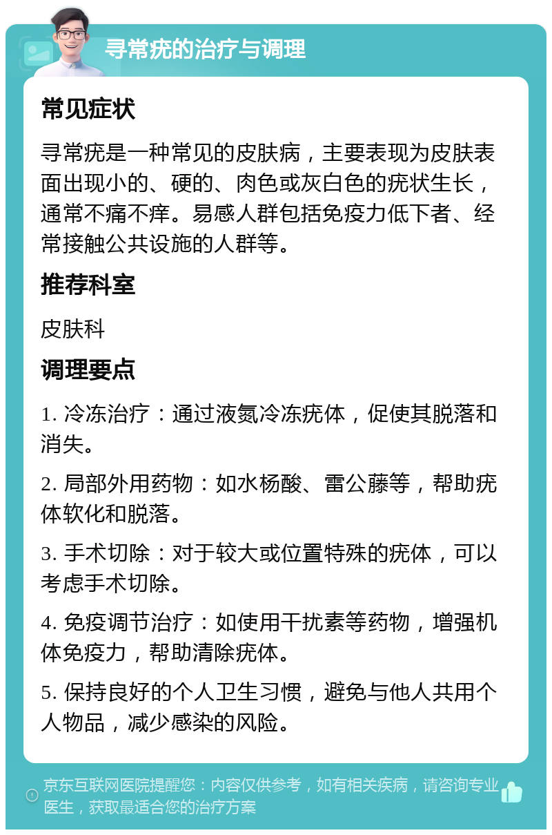 寻常疣的治疗与调理 常见症状 寻常疣是一种常见的皮肤病，主要表现为皮肤表面出现小的、硬的、肉色或灰白色的疣状生长，通常不痛不痒。易感人群包括免疫力低下者、经常接触公共设施的人群等。 推荐科室 皮肤科 调理要点 1. 冷冻治疗：通过液氮冷冻疣体，促使其脱落和消失。 2. 局部外用药物：如水杨酸、雷公藤等，帮助疣体软化和脱落。 3. 手术切除：对于较大或位置特殊的疣体，可以考虑手术切除。 4. 免疫调节治疗：如使用干扰素等药物，增强机体免疫力，帮助清除疣体。 5. 保持良好的个人卫生习惯，避免与他人共用个人物品，减少感染的风险。